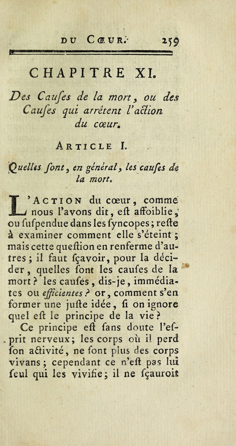 DU C <E U R.- CHAPITRE XI. Des Caufes de la mort, ou des Caufes qui arrêtent U action du cœur. Article I. Q^uelliS font j en général, les caufes de la mort. 'Action du cœur, comme X~J nous l’avons dit, eft alFoiblie,' ou fufpendue dans les fyncopes ; refte à examiner comment elle s’éteint ; mais cette queftion en renferme d’au- tres ; il faut fçavoir, pour la déci- der , quelles font les caufes de la mort} les caufes, dis-je, immédia- tes QW efficientes ? or, comment s’en former une jufte idée, fi On ignore quel efl: le principe de la vie? Ce principe eft fans doute l’ef- priî nerveux; les corps où ii perd ion adivité, ne font plus des corps vivans ; cependant ce n’eft pas lui feul qui les vivifie; il ne fçauroiî