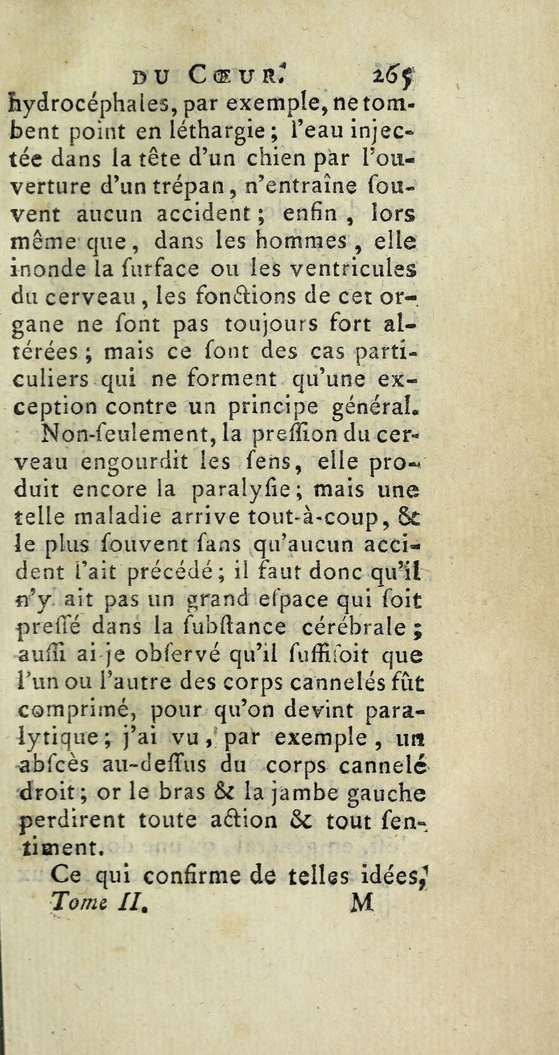 DU CdUR^ hydrocéphales, par exemple, ne tom- bent point en léthargie; l’eau injec- tée dans la tête d’un chien pàr l’ou- verture d’un trépan, n’entraîne fou- vent aucun accident; enfin, lors même que, dans les hommes , elle inonde la furface ou les ventricules du cerveau, les fondions de cet or-, gane ne font pas toujours fort al- térées ; mais ce font des cas parti- culiers qui ne forment qu’une ex- ception contre un principe général. Non-feulement, la preâion du cer- veau engourdit les fens, elle pro- duit encore la paralyfie; mais une telle maladie arrive tout-à-coup, Sc le plus fouvent fans qu’aucun acci- dent l’ait précédé; il faut donc qu’il n’y ait pas un grand efpace qui foit preffé dans la fubftance cérébrale ; aufîl ai je obfervé qu’il fiiffisbit que l’un ou l’autre des corps cannelés fut comprimé, pour qu’on devint para- lytique; j’ai vu par exemple, un abfcès au~deffus du corps cannelé droit; or le bras & la jambe gauche perdirent toute adion & tout fen- timent. Ce qui confirme de telles idées,^ Tortii //. M