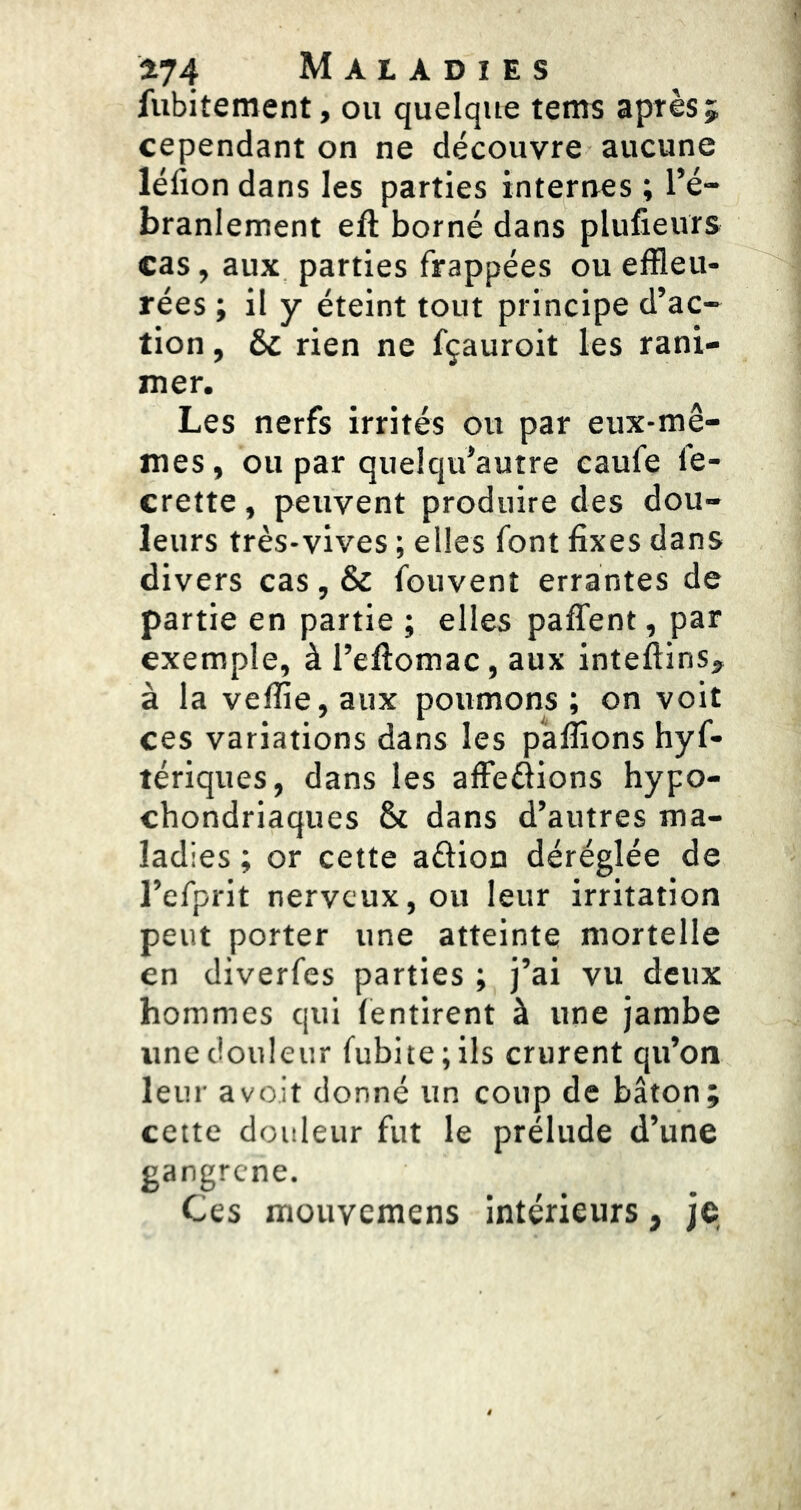 fubitement, ou quelque tems après; cependant on ne découvre aucune léfion dans les parties internes ; l’é- branlement eft borné dans plufieurs cas, aux parties frappées ou effleu- rées ; il y éteint tout principe d’ac- tion , & rien ne fçauroit les rani- mer. Les nerfs irrités ou par eux-mê- mes , ou par quelqu’autre caufe le- crette, peuvent produire des dou- leurs très-vives ; elles font fixes dans divers cas, & fouvent errantes de partie en partie ; elles paffent, par exemple, à l’eftomac, aux inteftins, à la veffie, aux poumons ; on voit ces variations dans les pallions hyf- tériques, dans les affeéions hypo- chondriaques & dans d’autres ma- ladies ; or cette aûion déréglée de l’efprit nerveux, ou leur irritation peut porter une atteinte mortelle en diverfes parties ; j’ai vu deux hommes qui fentirent à une jambe une douleur fubite;ils crurent qu’on leur a voit donné un coup de bâton; cette douleur fut le prélude d’une gangrené. Ces mouvemens intérieurs, je