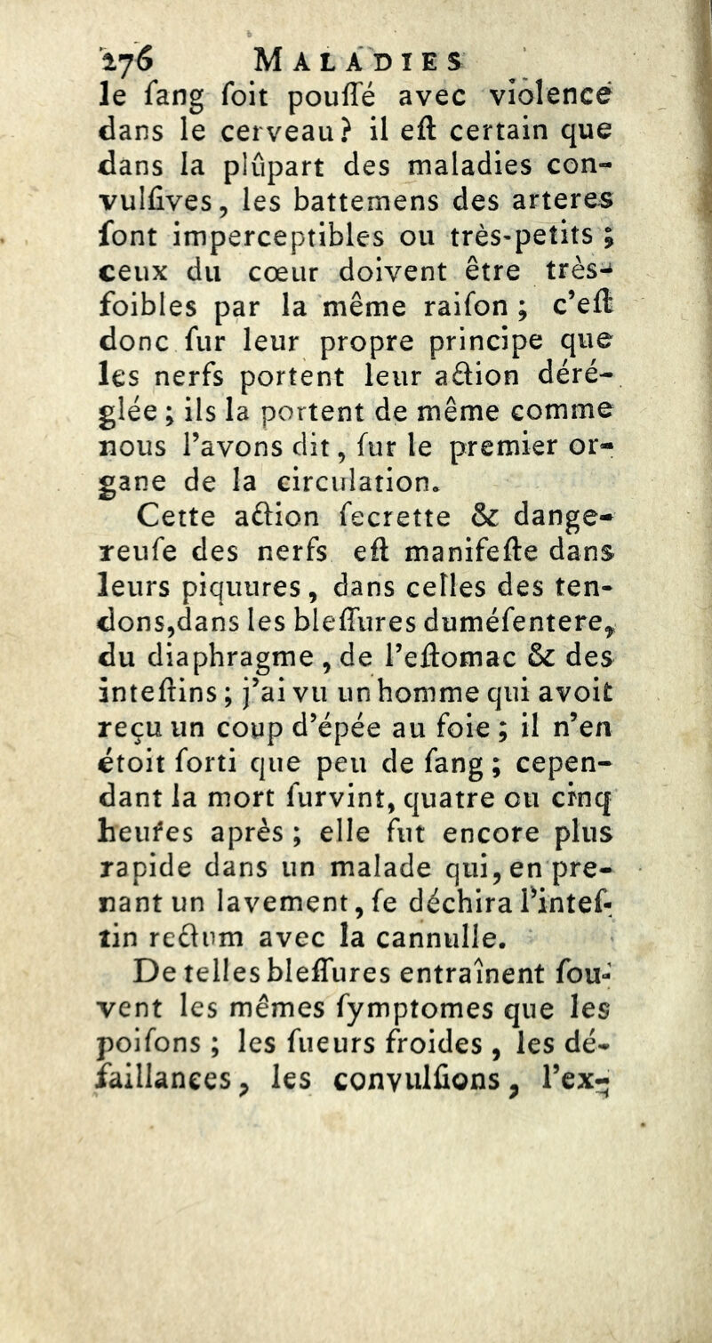 le fang foit pouffé avec violence dans le cerveau? il eft certain que dans la plupart des maladies con- vulfives, les battemens des arteres font imperceptibles ou très-petits ; ceux du cœur doivent être très-* foibles par la même raifon ; c’eff donc fur leur propre principe que les nerfs portent leur adion déré- glée ; ils la portent de même comme nous l’avons dit, fur le premier or- gane de la circulation. Cette aélion fecrette & dange- reufe des nerfs eft manifefte dans leurs piquures, dans celles des ten- dons,dans les bleffures duméfentere, du diaphragme , de l’eftomac & des ànteftins ; j’ai vu un homme qui avoit reçu un coup d’épée au foie ; il n’en étoit forti que peu de fang ; cepen- dant la mort furvinî, quatre ou cinq heiffes après ; elle fut encore plus rapide dans un malade qui, en pre- nant un lavement,fe déchirafintef*. tin reélum avec la cannulle. De telles bleffures entraînent fou- vent les mêmes fymptomes que les poifons ; les fueurs froides , les dé- faillances , les convulfions, l’ex-