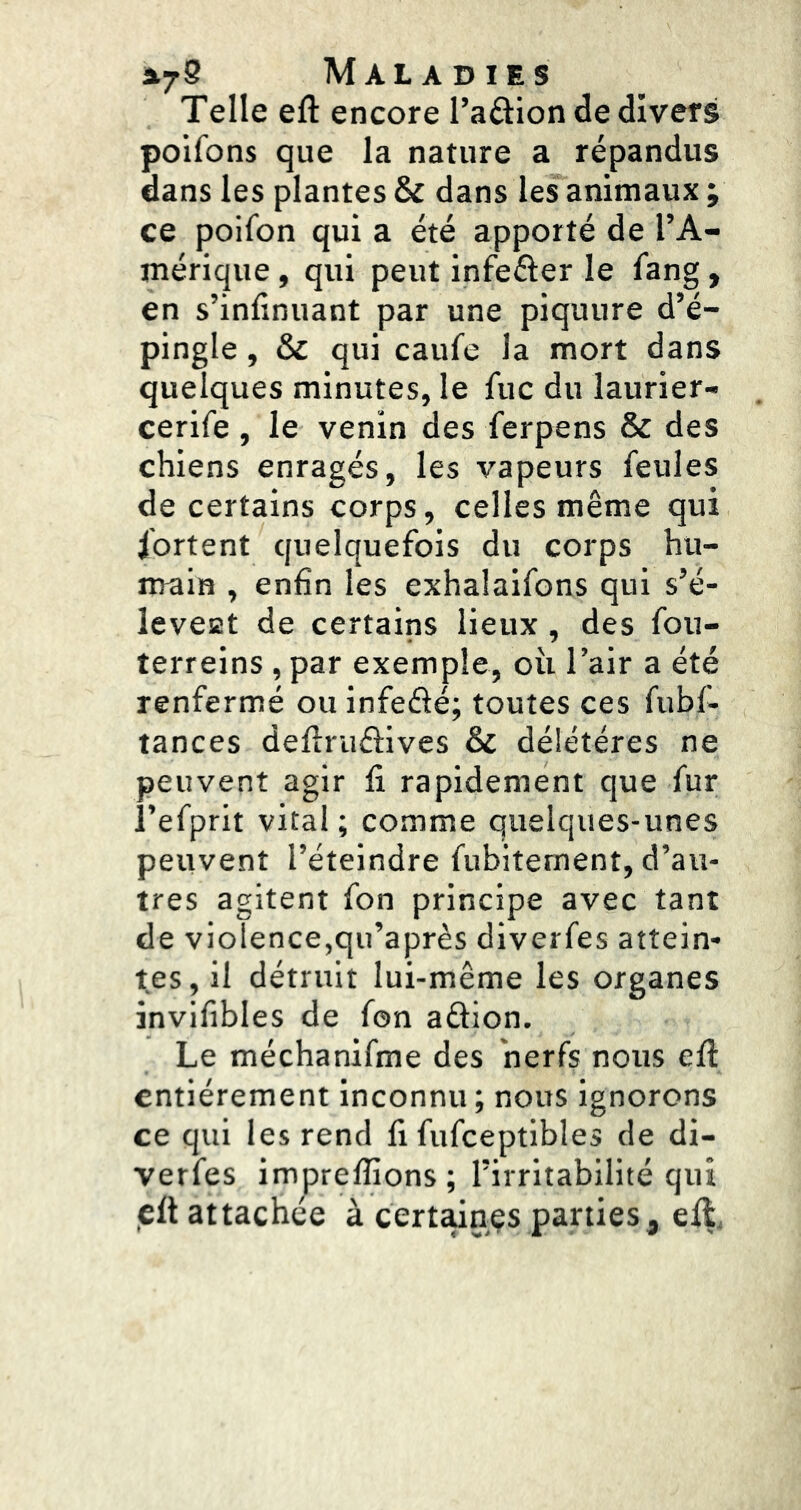 Telle eft encore l’aftion de divers poifons que la nature a répandus dans les plantes & dans les animaux ; ce poifon qui a été apporté de l’A- mérique , qui peut infeéler le fang, en s’infinuant par une piquure d’é- pingle , & qui caufe la mort dans quelques minutes, le fuc du laurier- cerife , le venin des ferpens & des chiens enragés, les vapeurs feules de certains corps, celles même qui fortent quelquefois du corps hu- main , enfin les exhalaifons qui s’é- leveat de certains lieux, des fou- terreins , par exemple, où l’air a été renfermé ou infefté; toutes ces fubf- tances defîruélives & délétéres ne peuvent agir fi rapidement que fur i’efprit vital; comme quelques-unes peuvent l’éteindre fubitement, d’au- tres agitent fon principe avec tant de violence,qu’après diverfes attein- tes, il détruit lui-même les organes invifibles de fon aftion. Le méchanifme des nerfs nous eft entièrement inconnu ; nous ignorons ce qui les rend fi fufceptibles de di- verfes impreftions; l’irritabilité qui jcft attachée à cert^nçs parties, eft.