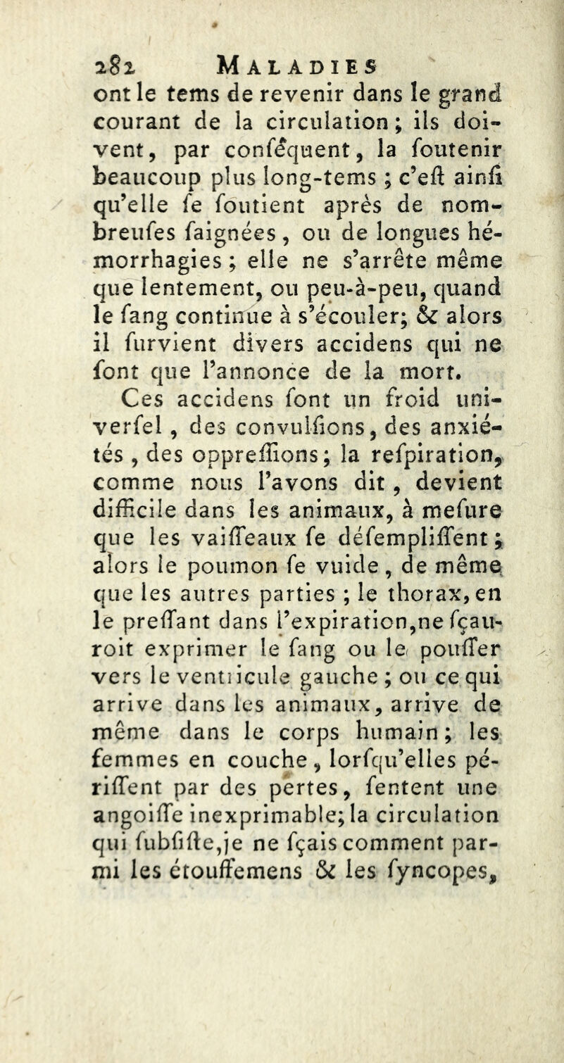 ont le tems de revenir dans le grand courant de la circulation ; ils doi- vent, par conféquent, la foutenir beaucoup plus long-tems ; c’eft ainfii qu’elle fe foutient après de nom- breufes faignées , ou de longues hé- morrhagies ; elle ne s’arrête même que lentement, ou peu-à-peu, quand le fang continue à s’écouler; & alors il furvient divers accidens qui ne font que l’annonce de la mort. Ces accidens font un froid uni- verfel, des convuliions, des anxié- tés , des oppreffions; la refpiration, comme nous l’avons dit, devient difficile dans les animaux, à mefure que les vaiffeaux fe défempliffent ; alors le poumon fe vuide , de même, que les autres parties ; le thorax, en le preffiant dans l’expiration,ne fçau- roit exprimer le fang ou le. poufTer vers leventiicule gauche; ou ce qui arrive dans les animaux, arrive de même dans le corps humain; les femmes en couche, lorfqu’elles pé- riffent par des pertes, fentent une angoilTe inexprimable; la circulation qui fubfifte,ie ne fçais comment par- mi les étouffemens & les fyncopes.