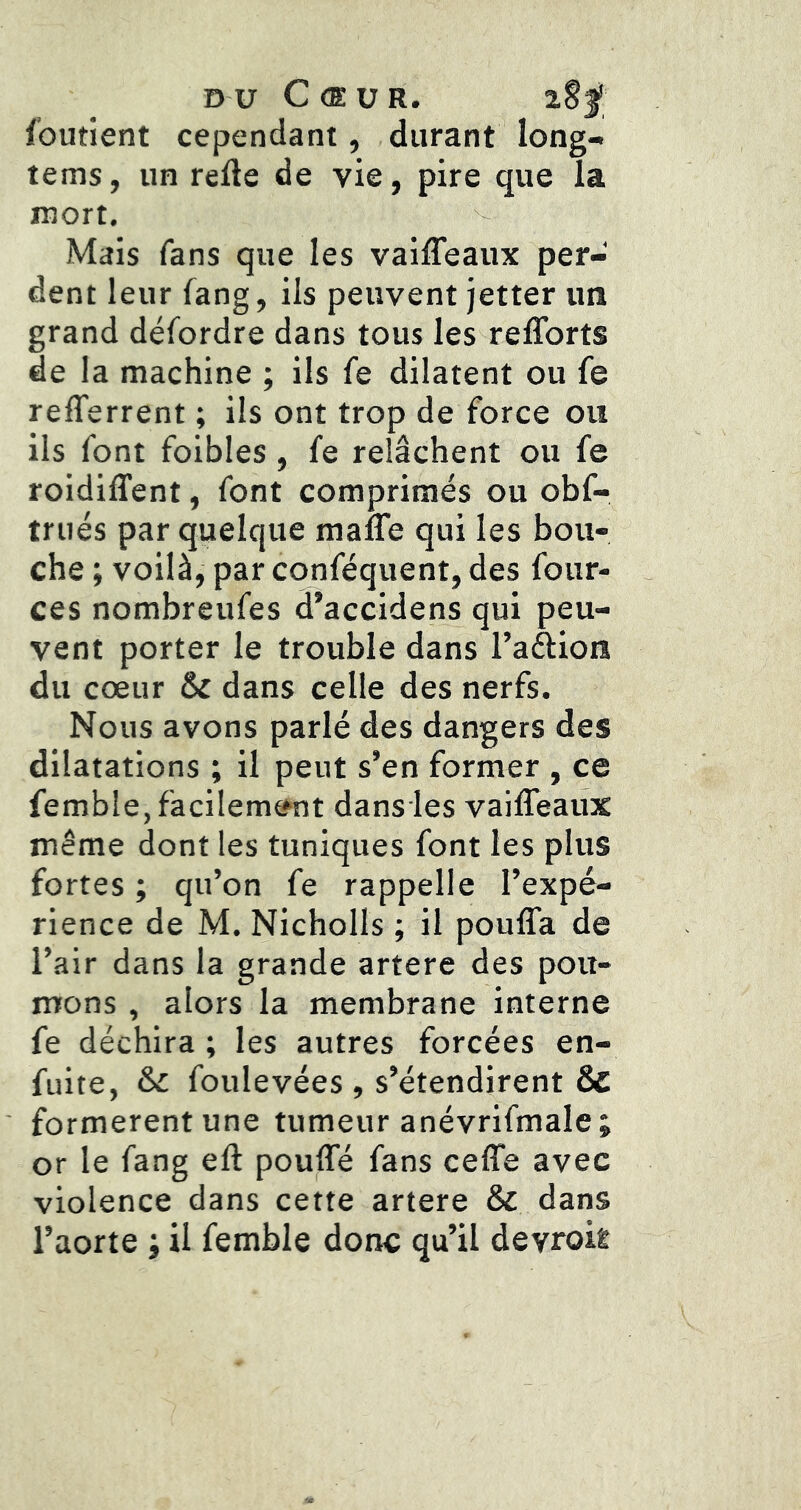 DU Cœur. i$f foutient cependant, durant long- tems, un refte de vie, pire que la mort. Mais fans que les vaiffeaux per- dent leur fang, ils peuvent jetter un grand défordre dans tous les reflbrts de la machine ; ils fe dilatent ou fe refferrent ; ils ont trop de force ou ils font foibles, fe relâchent ou fe roidiffent, font comprimés ou obf- trués par quelque mafle qui les bou- che ; voilà, par conféquent, des four- ces nombreufes d’accidens qui peu- vent porter le trouble dans l’aftion du cœur & dans celle des nerfs. Nous avons parlé des dangers des dilatations ; il peut s’en former , ce femble,faciIemÉ*nt dans les vaiffeaux même dont les tuniques font les plus fortes ; qu’on fe rappelle l’expé- rience de M. Nicholls ; il pouffa de l’air dans la grande artere des poit- nrons , alors la membrane interne fe déchira ; les autres forcées en- fuite, & foulevées , s’étendirent & formèrent une tumeur anévrifmale; or le fang ell: pouffé fans ceffe avec violence dans cette artere & dans l’aorte ; il femble donc qu’il devrok