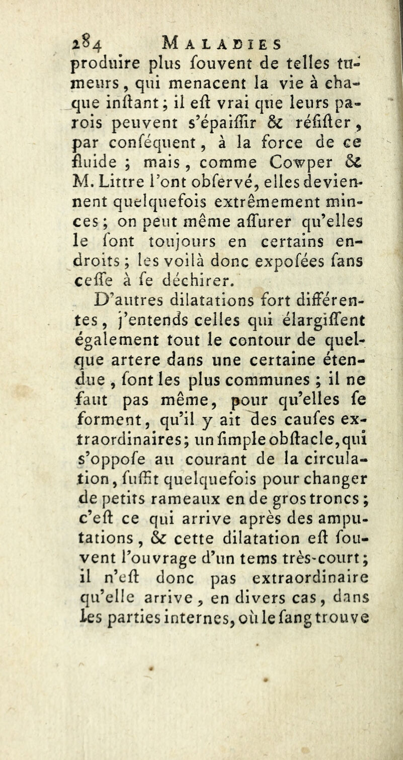 produire plus fouvenî de telles tu- meurs , qui menacent la vie à cha- que inftant; il eft vrai que leurs pa- rois peuvent s’épaiffir & réfifter, par conféquent, à la force de ce fluide ; mais, comme Cowper & M. Littré l’ont obfervé, elles devien- nent quelquefois extrêmement min- ces ; on peut même alTurer qu’elles le font toujours en certains en- droits ; les voilà donc expofées fans ceffe à fe déchirer. D’autres dilatations fort différen- tes , j’entends celles qui élargiffent également tout le contour de quel- que artere dans une certaine éten- due , font les plus communes ; il ne faut pas même, pour qu’elles fe forment, qu’il y ait fles caufes ex- traordinaires ; un Ample obftacle,qui s’oppofe au courant de la circula- tion , fuffit quelquefois pour changer de petits rameaux en de gros troncs ; c’eft ce qui arrive après des ampu- tations , & cette dilatation eft fou- vent l’ouvrage d’un tems très-court; il n’efl: donc pas extraordinaire qu’elle arrive, en divers cas, dans les parties internes, où le fang trouve