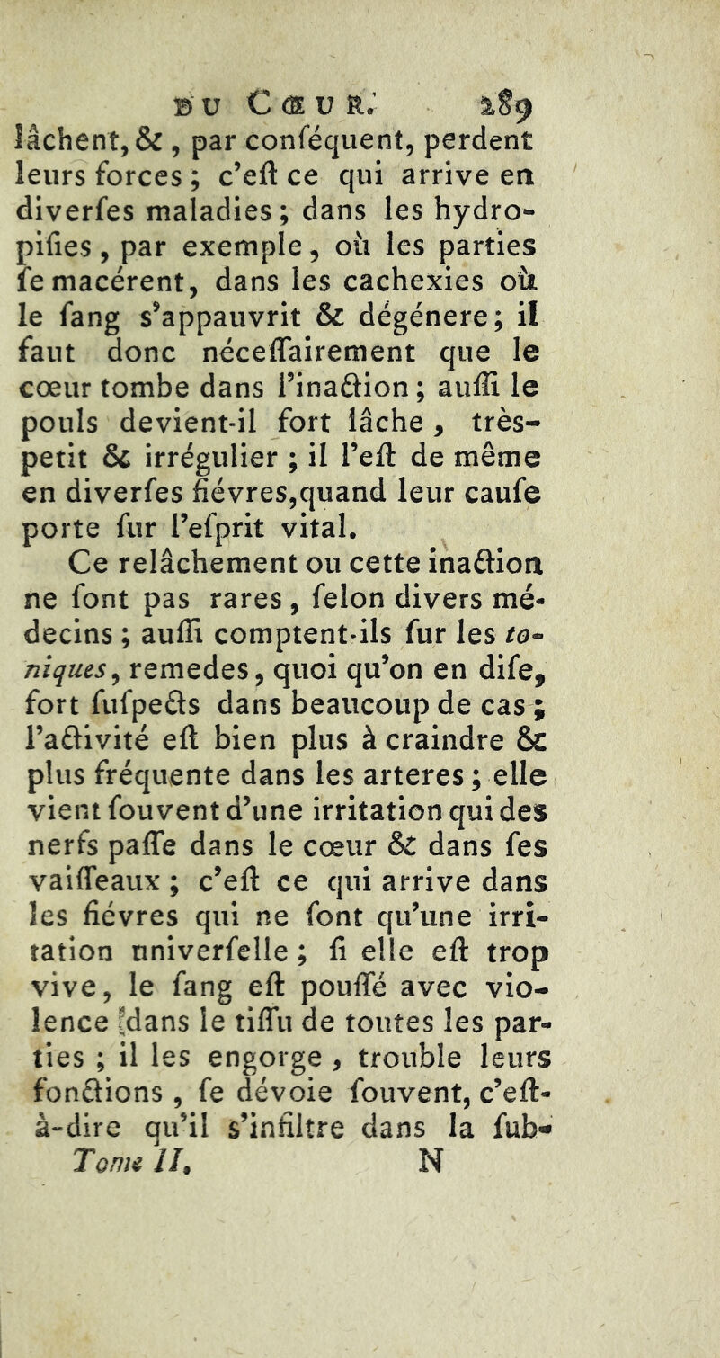 B U C CS.V R.’ 1S9 lâchent, & , par conféquent, perdent leurs forces ; c’eft ce qui arrive en diverfes maladies; dans les hydro- pifies, par exemple, 011 les parties fe macèrent, dans les cachexies oü le fang s’appauvrit & dégénéré; il faut donc néceffairement que le cœur tombe dans i’inaâion; aufli le pouls devient-il fort lâche , très- petit & irrégulier ; il l’eft de même en diverfes fièvres,quand leur caufe porte fur l’efprit vital. Ce relâchement ou cette inaftion ne font pas rares, félon divers mé- decins ; aufli comptent-ils fur les to- niques ^ remedes, quoi qu’on en dife, fort fufpeâs dans beaucoup de cas ; l’aftivité eft bien plus à craindre & plus fréquente dans les arteres ; elle vient fou vent d’une irritation qui des nerfs palTe dans le cœur &t dans fes vaiffeaux ; c’eft ce qui arrive dans les fièvres qui ne font qu’une irri- tation nniverfelle ; fi elle eft trop vive, le fang eft poufle avec vio- lence fdans le tiflii de toutes les par- ties ; il les engorge , trouble leurs fondions , fe dévoie fouvent, c’eft- à-dire qu’il s’infiltre dans la fub- Tonie II, N