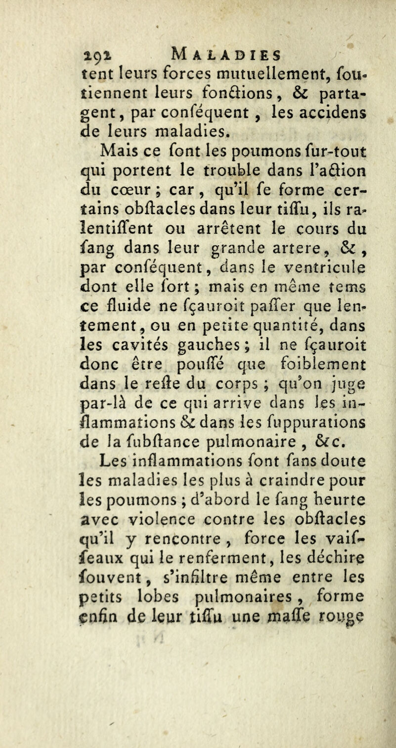 tent leurs forces mutuellement, fou- tiennent leurs fondions, & parta- gent, par conféquent, les accidens de leurs maladies. Mais ce font les poumons fur-tout qui portent le trouble dans l’adion du cœur ; car, qu’il fe forme cer- tains obftacles dans leur tilTu, ils ra- lentiffent ou arrêtent le cours du fang dans leur grande artere, &, par conféquent, dans le ventricule dont elle fort ; mais en même tems ce fluide ne fçauroit paffer que len- tement, GU en petite quantité, dans les cavités gauches ; il ne fçauroit donc être pouffé que foiblement dans le relie du corps ; qu’on juge par-là de ce qui arrive dans les in- flammations & dans les fuppurations de la fubftance pulmonaire , &c. Les inflammations font fans doute les maladies les plus à craindre pour les poumons ; d’abord le fang heurte avec violence contre les obflacles qu’il y rencontre , force les vaif- feaux qui le renferment, les déchire fouvent, s’infiltre même entre les petits lobes pulmonaires, forme enfin de leur tiffu une maffe rouge