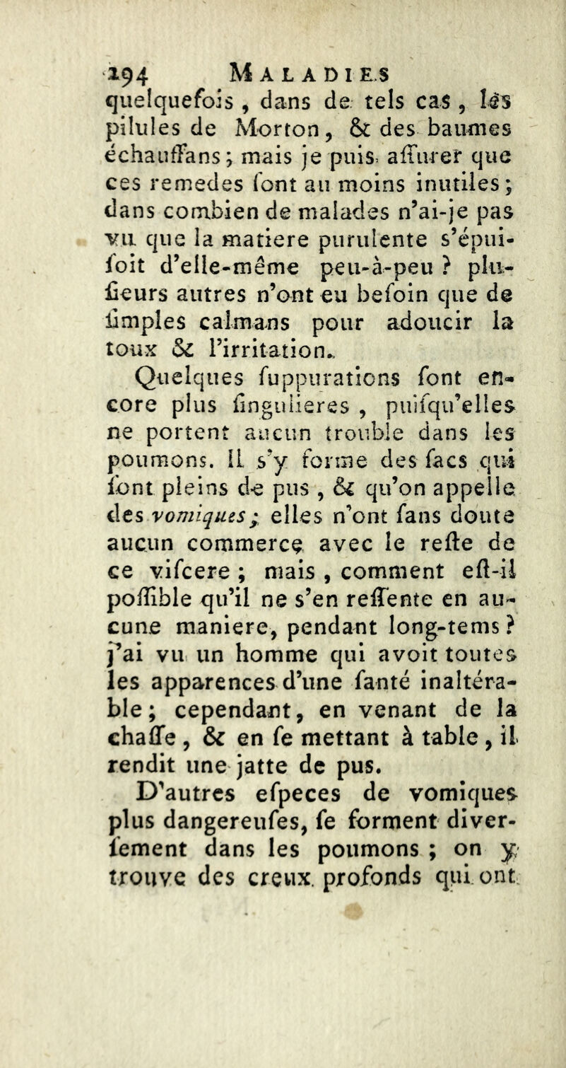 quelquefois , dans de tels cas, l4s pilules de Morton, & des baumes échauffans; mais je puis, affuref que ces remedes font au moins inutiles ; dans combien de malades n’ai-je pas vu que la matière purulente s’épui- foit d’elle-même peu-à-peu ? plit- üeurs autres n’ont eu befoin que de limples caïmans pour adoucir la toux & l’irritation^ Quelques fuppurations font en- core plus finguiieres , puifqu’elles ne portent aucun trouble dans les poumons. IL s’y forme des facs qui font pleins de pus , & qu’on appelle des vomiques; elles n’ont fans douta aucun commerce avec le refte de ce vifcere ; mais , comment eft-ii polîîble qu’il ne s’en relTente en au- cune maniéré, pendant long-tems ? j’ai vu un homme qui avoit toutes les apparences d’une fanté inaltéra- ble; cependant, en venant de la chaffe , & en fe mettant à table, il rendit une jatte de pus. D’autres efpeces de vomiques plus dangereufes, fe forment diver- lement dans les poumons ; on y. trouve des creux, profonds qui ont