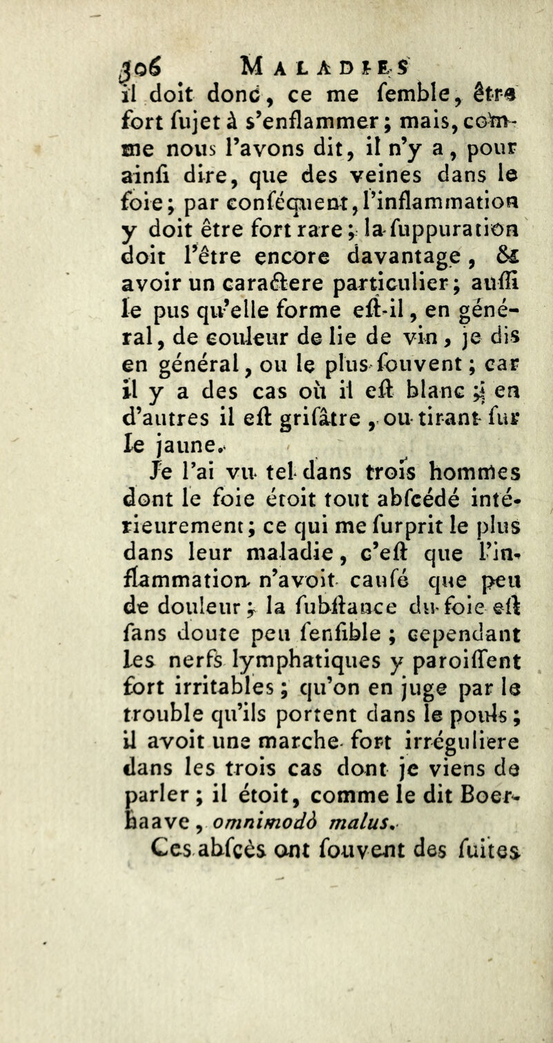 il doit donc, ce me femble, êtr-s fort fujet à s’enflammer ; mais, coïn- sne nous l’avons dit, il n’y a, pour ainfi dire, que des veines dans le foie; par conféquent,l’inflammation y doit être fort rare; lafuppuratioB doit l’être encore davantage, Ô£ avoir un caraêfere particulier; auffi le pus qu’elle forme efî-il, en géné- ral, de couleur de lie de vin, je dis en général, ou le plus fbuvent ; car il y a des cas oii il eft blanc ;| en d’autres il efl grifâtre , ou-tirant fur le jaune.- Je l’ai vu- tel- dans trois hommes dont le foie étoit tout abfcédé inté- rieurement; ce qui me furprit le plus dans leur maladie, c’eft que l’in- flammation. n’a voit caufé que peu de douleur; la fubflaace du-fbie eft fans doute peu fenlible ; cependant les nerfs lymphatiques y paroiffent fort irritables ; qu’on en juge par le trouble qu’ils portent dans le pouls ; U avoit une marche fort irrégulière dans les trois cas dont je viens de parler ; il étoit, comme le dit Boer- haave, o/w/jtwoi/d malus. Ces abfcès ont fouvent des fuites