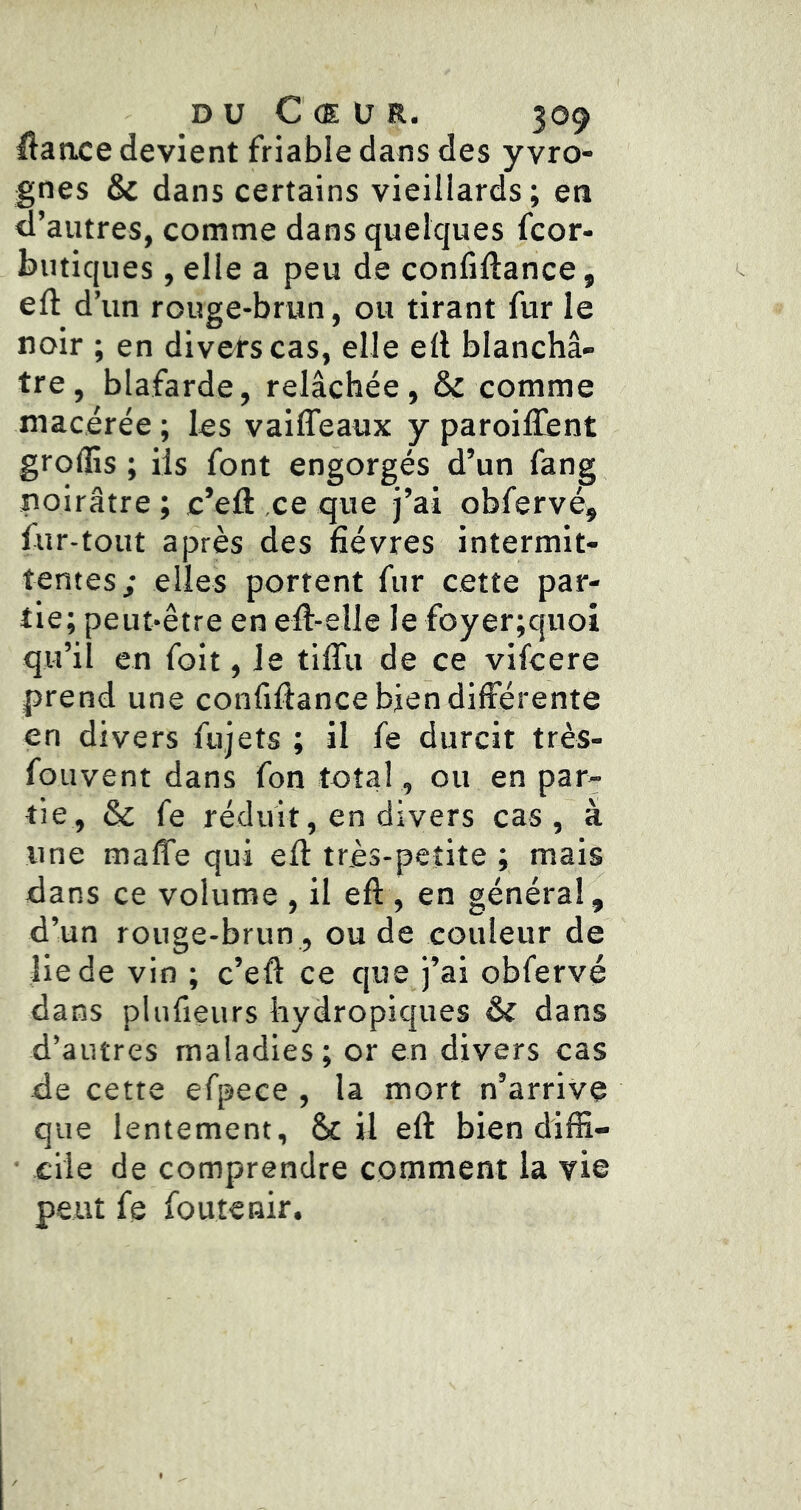 iftance devient friable dans des y vro- gnes & dans certains vieillards; en d’autres, comme dans quelques fcor- butiques, elle a peu de confillance, eft d’un rouge-brun, ou tirant fur le noir ; en divers cas, elle ell blanchâ- tre, blafarde, relâchée, & comme macérée ; les vailTeaux y paroiffent grolîis ; ils font engorgés d’un fang noirâtre ; c’efl ce que j’ai obfervé, fur-tout après des fièvres intermit- tentes; elles portent fur cette par- tie; peut-être enell-elle le foyer;quoi qu’il en foit, Je tiflii de ce vifcere prend une confiftance bien différente en divers fujets ; il fe durcit très- fouvent dans fon total, ou en par- tie, & fe réduit, en divers cas, à une maffe qui efl très-petite ; mais dans ce volume , il eft , en général, d’un rouge-brun, ou de couleur de lie de vin ; c’eft ce que j’ai obfervé dans plufieurs hydropiques & dans d’autres maladies ; or en divers cas de cette efpece , la mort n’arrive que lentement, & il eft bien diffi- ■ elle de comprendre comment la vie peut fe fou tenir.