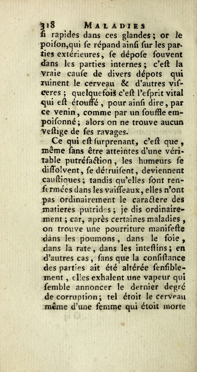 fi rapides dans ces glandes; or le poilon,qui fe répand ainfi fur les par- ties extérieures, fe dépofe fouvent dans les parties internes ; c’eft la vraie caufe de divers dépôts qui ruinent le cerveau & d’autres vif- Ceres ; quelquefoiiî c’eft Tefprit vital qui eft étouffé , pour ainfi dire, par ce venin, comme par un foufHe em- poifonné ; alors on ne trouve aucun Veftige de fes ravages. Ce qui eft furprenant, c’eft que , môme fans être atteintes d’une véri- table putréfaélion, les humeurs fe diffoîvent, fe détruifent, deviennent cauftiaues; tandis qu’elles font ren- fermées dans les vaifleaux, elles n’ont pas ordinairement le caraâere des matières putrides ; je dis ordinaire- ment ; car, après certaines maladies, on trouve une pourriture manifefte dans les poumons, dans le foie, dans la rate, dans les inteftins; en d’autres cas, fans que la confiftance des parties ait été altérée fenfible- ment, elles exhalent une vapeur qui femble annoncer le dernier degré de corruption ; tel étoit le cerveau même d’une femme qui étoit morte