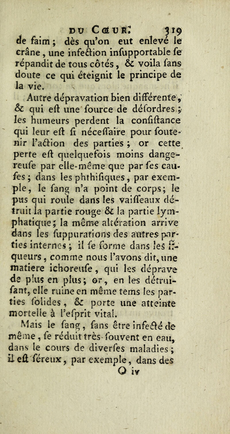 nv C(ÉV TL, |i9 de faim ; dès qu’on eut enleve le crâne, une infeftion infupportable fe répandit de tous côtés, & voila fans doute ce qui éteignit le principe de la vie. Autre dépravation bien différente & qui eft une fource de défordres.;- les humeurs perdent la confiftance qui leur eft fi néceffaire pour foute* nir l’aftion des parties ; or cette perte eft quelquefois moins dange- reufe par elle-même que par fes eau- fes ; dans les phthifiques, par exem- ple, le fang n’a point de corps; le pus qui roule dans les vaiffeaux dé- truit la partie rouge & la partie lym- phatique; la même altération arrive dans les fuppurations des antres par- ties internes ; il fe forme dans les ir- queurs, comme nous l’avons dit,une matière ichoreiife, qui les déprave de plus en plus; or, en les détrui- fant, elle ruine en même tems les par- ties foiides, & porte une atteinte mortelle à l’efprlt vital. Mais le fang, fans être infeiftéde même, fe réduit très- fouvent en eau, dans le cours de diverfes maladies ; Eeû féreux , par exemple, dans des