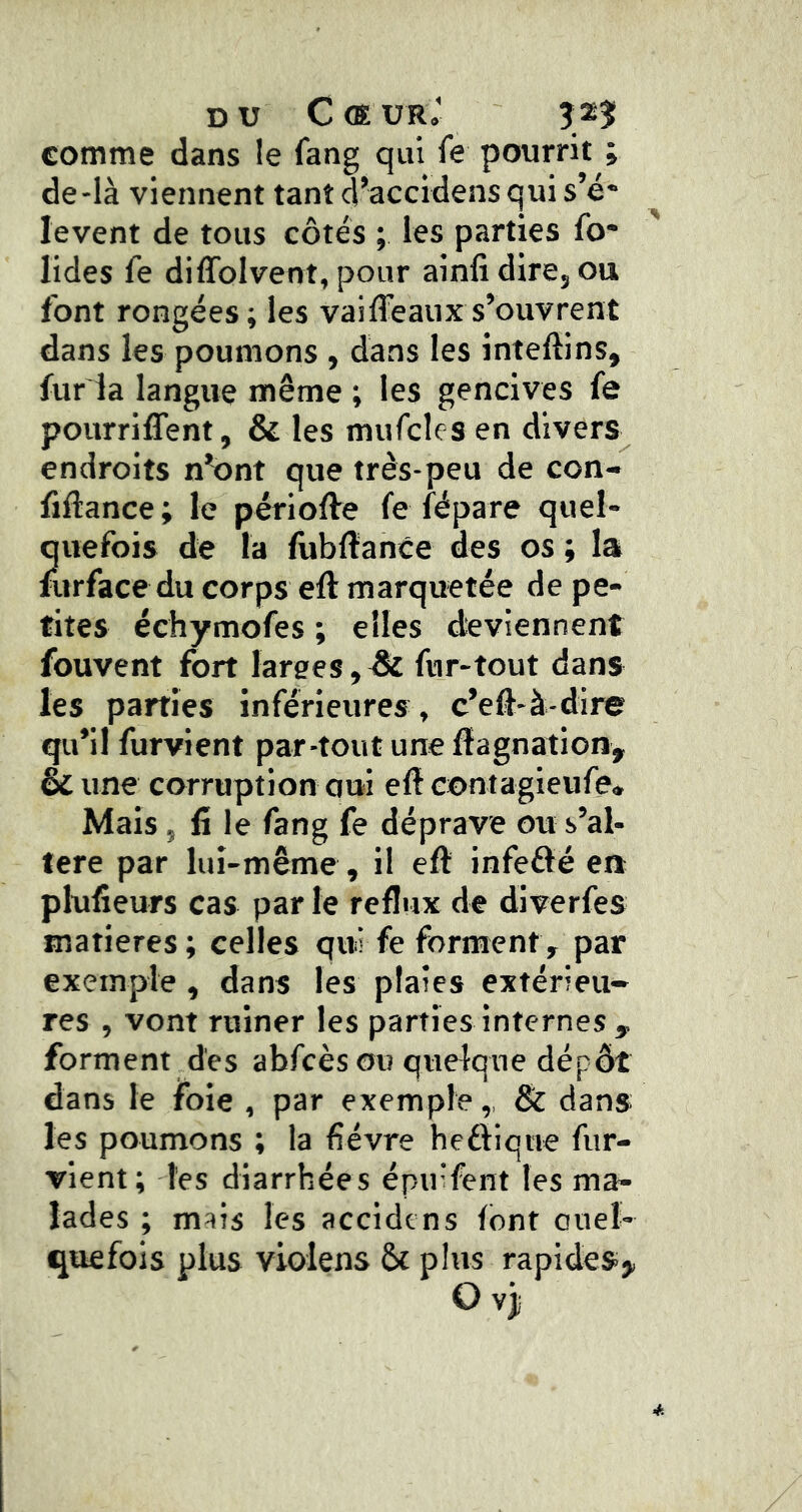 DU C (E UR,' î 23Î comme dans le fang qui fe pourrit ; de-là viennent tant d’accidens qui s’é- lèvent de tous côtés ; les parties fo- liées fe diffolvent, pour ainfi dirCj ou font rongées; les vaifléaux s’ouvrent dans les poumons , dans les inteftins, furia langue même ; les gencives fe pourriflTent, & les mufcles en divers endroits n’ont que très-peu de con- flflance ; le périofte fe fépare quel- quefois de la fubflance des os ; la furface du corps eft marquetée de pe- tites échymofes ; elles deviennent fouvent fort larges,^ fur-tout dans les parties inférieures, c’efl-à-dire qu’il furvient par-tout une flagnation, & une corruption oui efl contagieufe* Mais, fi le fang fe déprave ou s’al- lere par lui-même, il efl: infeéïé en pKifîeurs cas par le reflux de dlverfes matières; celles qui fe forment, par exemple , dans les plaies extérieu- res , vont ruiner les parties internes , forment des abfcèsou quelque dépôt dans le foie , par exemple,, & dans les poumons ; la fièvre heftiqne fur- vient; les diarrhées épu'fent les ma- lades ; mais les accidcns font ouel- quefois plus violens &c plus rapideSj,