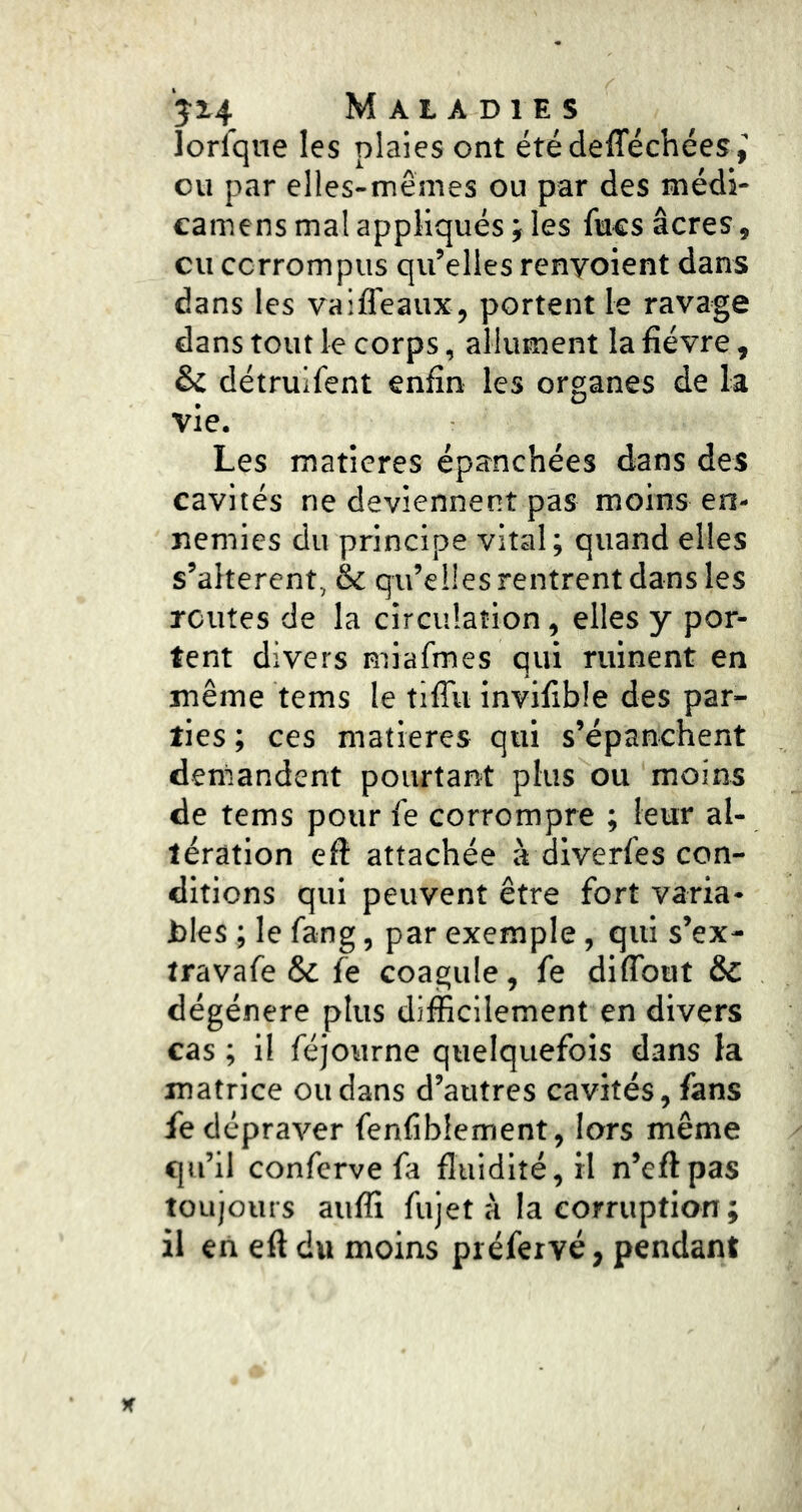 lorfqne les plaies ont été defféchées ou par elles-mêmes ou par des médi- camens mal appliqués j les fucs âcres, cil corrompus qu’elles renvoient dans dans les vaifleaux, portent le ravage dans tout le corps, allument la fièvre, & détruifent enfin les organes de la vie. Les matières épanchées dans des cavités ne deviennent pas moins en- nemies du principe vital; quand elles s’altèrent, & qu’elles rentrent dans les routes de la circulation, elles y por- tent divers miafmes qui ruinent en même tems le tiffu invifible des par- ties ; ces matières qui s’épanchent demandent pourtant plus ou moins de tems pour fe corrompre ; leur al- tération efl attachée à diverfes con- ditions qui peuvent être fort varia- bles ; le fang, par exemple, qui s’ex- travafe & fe coagule, fe diffbut & dégénéré plus difficilement en divers cas ; il féjourne quelquefois dans la matrice ou dans d’autres cavités, fans fe dépraver fenfiblement, lors même qu’il conferve fa fluidité, H n’cflpas toujours auffi fujet à la corruption ; il eii eft du moins préfeivé, pendant