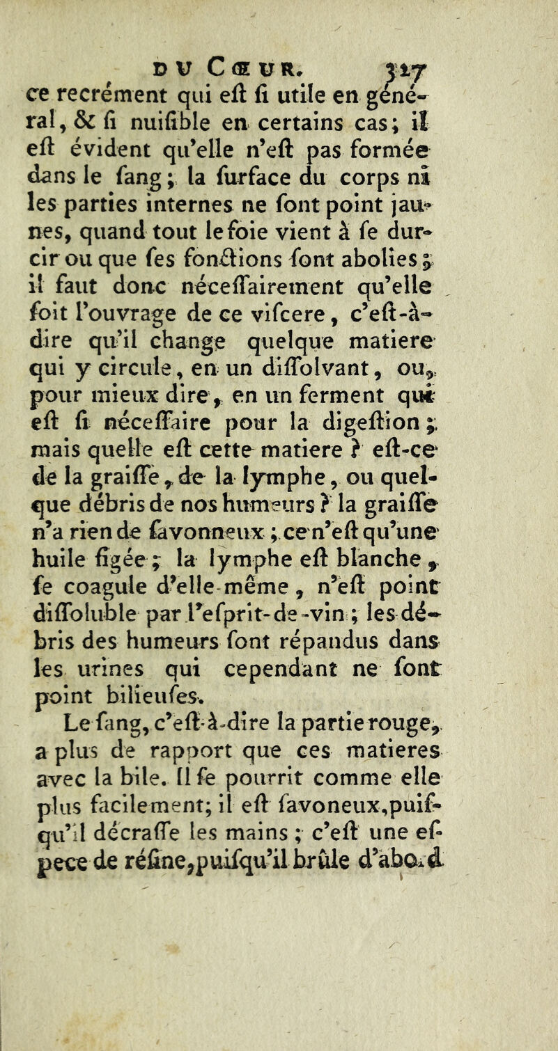 DU Cœur. %vf ce recrément qui eft fi utile en gené-^ ral,&fî nuifible en certains cas; il eft évident qu’elle n’eft pas formée dans le fan^ ; la furface du corps ni les parties internes ne font point jau^ nés, quand tout le foie vient à fe dur- cir ou que fes fondions font abolies j il faut donc néceflairement qu’elle fblt l’ouvrage de ce vifcere, c’eft-à- dire qn’il change quelque matière qui y circule, en un diflbivant, ou,, pour mieux dire, en un ferment qui efi: fi nécelFaire pour la digeftion mais quelle eft cette matière } eft-ce de la graiffè , de la l3rmphe, ou quel- que débris de nos humeurs ? la graifle n’a rien de iâvonneux ; ce n’eft qu’une huile figée; la lymphe eft blanche fe coagule d’elle-même , n’ëft point diflbluble par l’efprit-de-vin ; les dé- bris des humeurs font répandus dans- les urines qui cependant ne font point bilieufes. Le fang, c’èft à-dire la partie rouge,, a plus de rapport que ces matières avec labile. Ilfe pourrit comme elle plus facilement; il eft favoneux,puif- qu’ll décraffe les mains ; c’eft une ef* pece de réfine,puifqu’il brûle d’àbOid