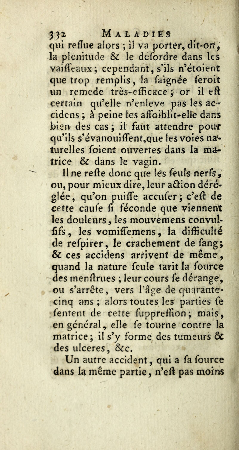 qui reflue alors ; il va porter, dît-ofi^ la plénitude & le défordre dans les vaiffeaux; cependant, s'ils n’étoient que trop remplis, la faignée feroit vin remede très-efîicace ;• or il eft certain qu’elle n’enleve pas les ac- cidens ; à peine les afFoiblit-elle dans bien des cas ; il faiit attendre pouT qu’ils s’évanouifrent,que les voies na*- turelles foient ouvertes dans la ma- trice & dans le vagin. line refte donc que les feuls nerfs^' ou, pour mieux dire, leur aâion déré- glée , qu’on puifTe accufer ; c’eft de cette caufe fi féconde que yiennent les douleurs, les mouvemens convul- lifs, les vomiffemens, la difficulté de refpirer, le crachement de fang; & ces accidens arrivent de même, quand la nature feule tarit la fource des menfirues ; leur cours fe dérange, ou s’arrête, vers l’âge de quarante- cinq ans ; alors toutes les parties fe fentent de cette fuppreffion; mais, en général, elle fe tourne contre la matrice ; il s’y forme des tumeurs dc des ulcérés, &c. Un autre accident, qui a fa fource dans la même partie, n’efi pas moins