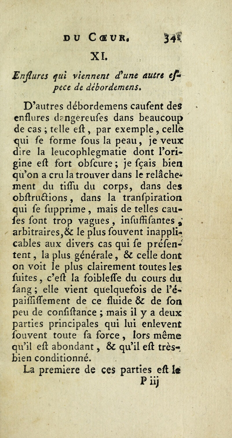 DU C<MVR, l-#!’ XI. Endures ^ttl viennent £unt autre ef* peCe de dèbordémenSt D’autres débordemens caufent des enflures dsngereufes dans beaucoup de cas ; telle efl:, par exemple, celle <jui fe forme fous la peau, je veux dire la leucophlegmatie dont l’ori- gine efl fort obfcure ; je fçais bien qu’on a cru la trouver dans le relâche* ment du tilTu du corps, dans des obflruftions, dans la tranfpiration qui fe fupprime , mais de telles cau- fes font trop vagues , infuffifantes arbitraires,& le plus fouvent inappli- cables aux divers cas qui fe préfen- tent, la plus générale, & celle dont on voit le plus clairement toutes les fuites, c’eft la foibleffe du cours du fang ; elle vient quelquefois de l’é- paifîiffement de ce fluide & de fon peu de confiftance ; mais il y a deux parties principales qui lui enlevent fouvent toute fa force, lors même qu’il efl abondant, & qu’il eft très* bien conditionné. La première de ces parties eft le P iij