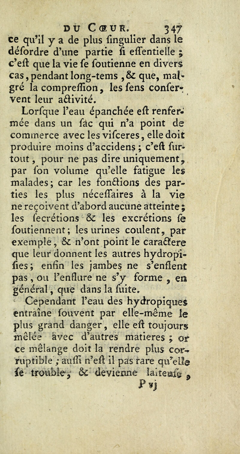 ce qu’il y a de plus lingulier dans le défordre d’une partie fi eflentielle ; c’eft que la vie fe foutienne en divers cas, pendant long-tems ,& que, mal- gré la comprelîion, les fens confer- vent leur aftivité. Lorfque l’eau épanchée efi renfer- mée dans un fàc qui n’a point de commerce avec les vifceres, elle doit produire moins d’accidens ; c’eft fur- tout, pour ne pas dire uniquement, par fon volume qu’elle fatigue les malades; car les fondions des par- ties les plus nécelTaires à la vie ne reçoivent d’abord aucune atteinte ; les fecrétions & les excrétions fe foutiennent ; les urines coulent, par exemple, & n’ont point le caraâere que leur donnent les autres hydropi- fies; enfin les jambes ne s’enflent pas, ou l’enflure ne s’y forme , en général, que dans la fuite. Cependant l’eau des hydropiques entraîne fouvent par elle-même le plus grand danger, elle eft toujours mêlée avec d’autres matières ; or ce mélange doit la rendre plus cor-^ ruptible ; aufli n’efl il pas rare qu’elle fe trouble^' ês devienne îalteufe ^