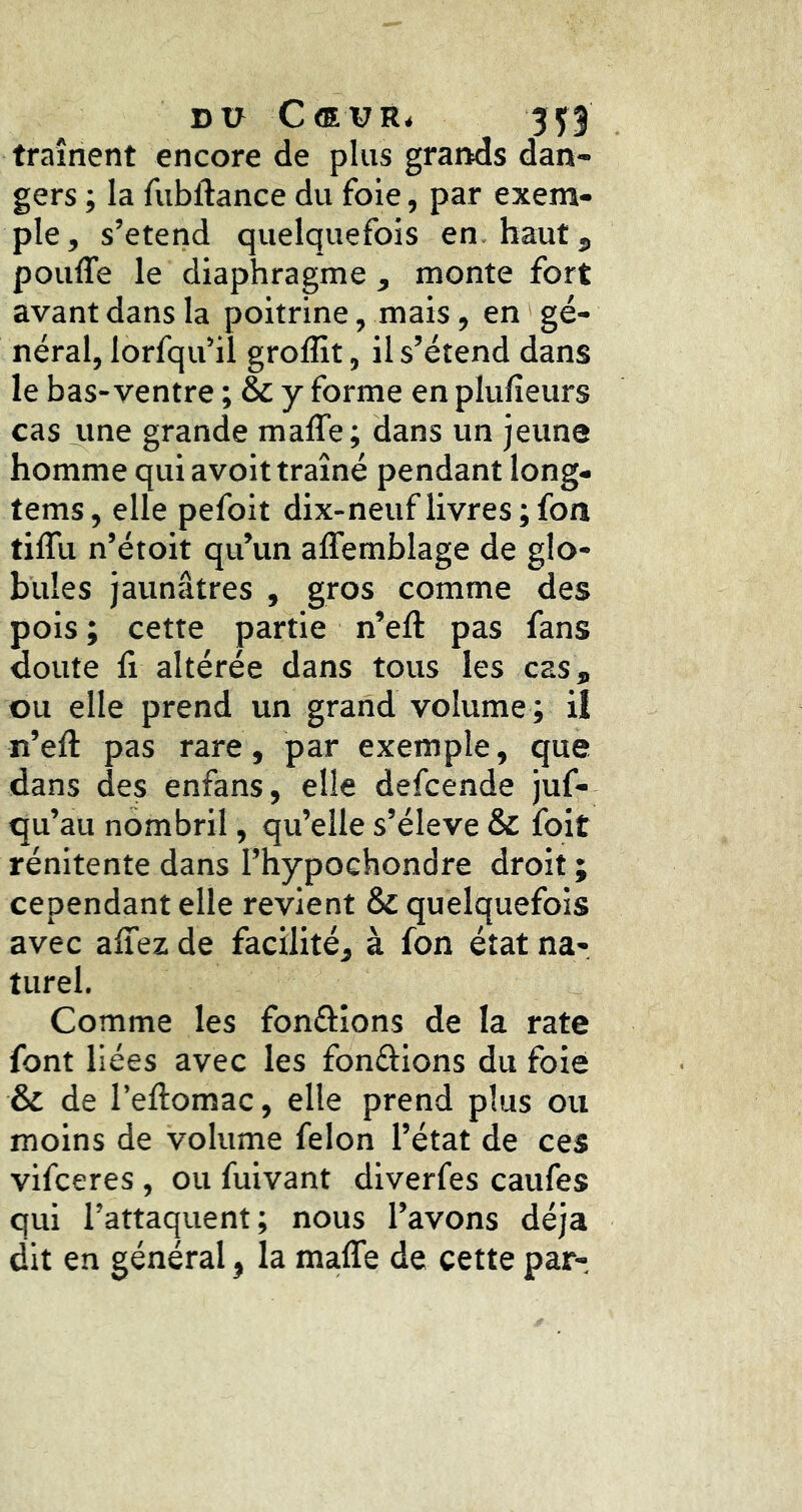 Dü Cœur^ 3f3 traînent encore de plus grands dan- gers ; la fubftance du foie, par exem- ple, s’étend quelquefois en. haut 5 pouffe le diaphragme , monte fort avant dans la poitrine, mais, en gé- néral, lorfqu’il groffit, il s’étend dans le bas-ventre ; & y forme en plufieurs cas une grande maffe; dans un jeune homme qui avoit traîné pendant long- tems, elle pefoit dix-neuflivres;fon tiffu n’étoit qu’un affemblage de glo- bules jaunâtres , gros comme des pois ; cette partie n’eft pas fans doute fi altérée dans tous les cas, ou elle prend un grand volume ; il n’eff pas rare, par exemple, que dans des enfans, elle defcende juf- qu’au nombril, qu’elle s’élève & foit rénitente dans l’hypochondre droit ; cependant elle revient & quelquefois avec affez de facilité, à fon état na- turel. Comme les fonâîons de la rate font liées avec les fondions du foie & de l’eftomac, elle prend plus ou moins de volume félon l’état de ces vifceres, ou fuivant diverfes caufes qui l’attaquent; nous l’avons déjà dit en général, la maffe de cette par-.