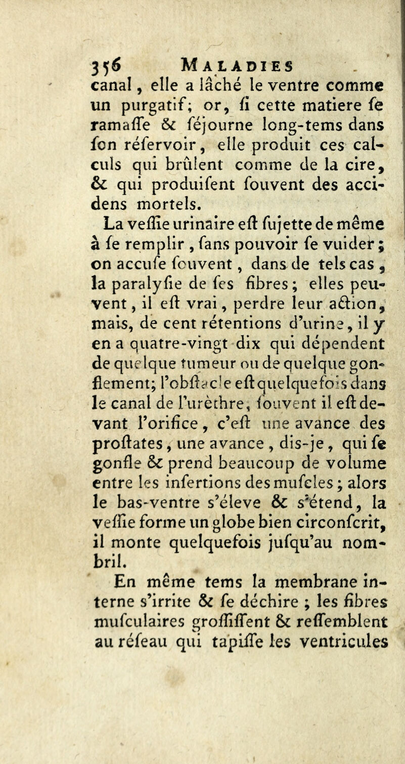 canal, elle a lâché le ventre comme un purgatif; or, fi cetté matière fe ramafle & féjourne long-tems dans fon réfervoir, elle produit ces cal- culs qui brûlent comme de la cire, & qui produifent fouvent des acci- dens mortels. La veflîe urinaire eft fujette de même à fe remplir , fans pouvoir fe vuidei* ; on accufe fouvent, dans de tels cas, la paralyfie de fes fibres; elles peu- vent , il efl vrai, perdre leur aétion, mais, de cent rétentions d’urine, il y en a quatre-vingt dix qui dépendent de quelque tumeur ou de quelque gon- flement; l’obflacle eftquelquefois dans le canal de lurèthre, fouvent il eft de- vant l’orifice, c’efl: une avance des proftates, une avance, dis-je, qui fe gonfle & prend beaucoup de volume entre les infertions desmufeles ; alors le bas-ventre s’élève & s'étend, la veffie forme un globe bien circonfcrit, il monte quelquefois jufqu’au nom- bril. En même tems la membrane in- terne s’irrite & fe déchire ; les fibres mufculaires grofîîlTent 6c reflemblent au réfeau qui tapifle les ventricules