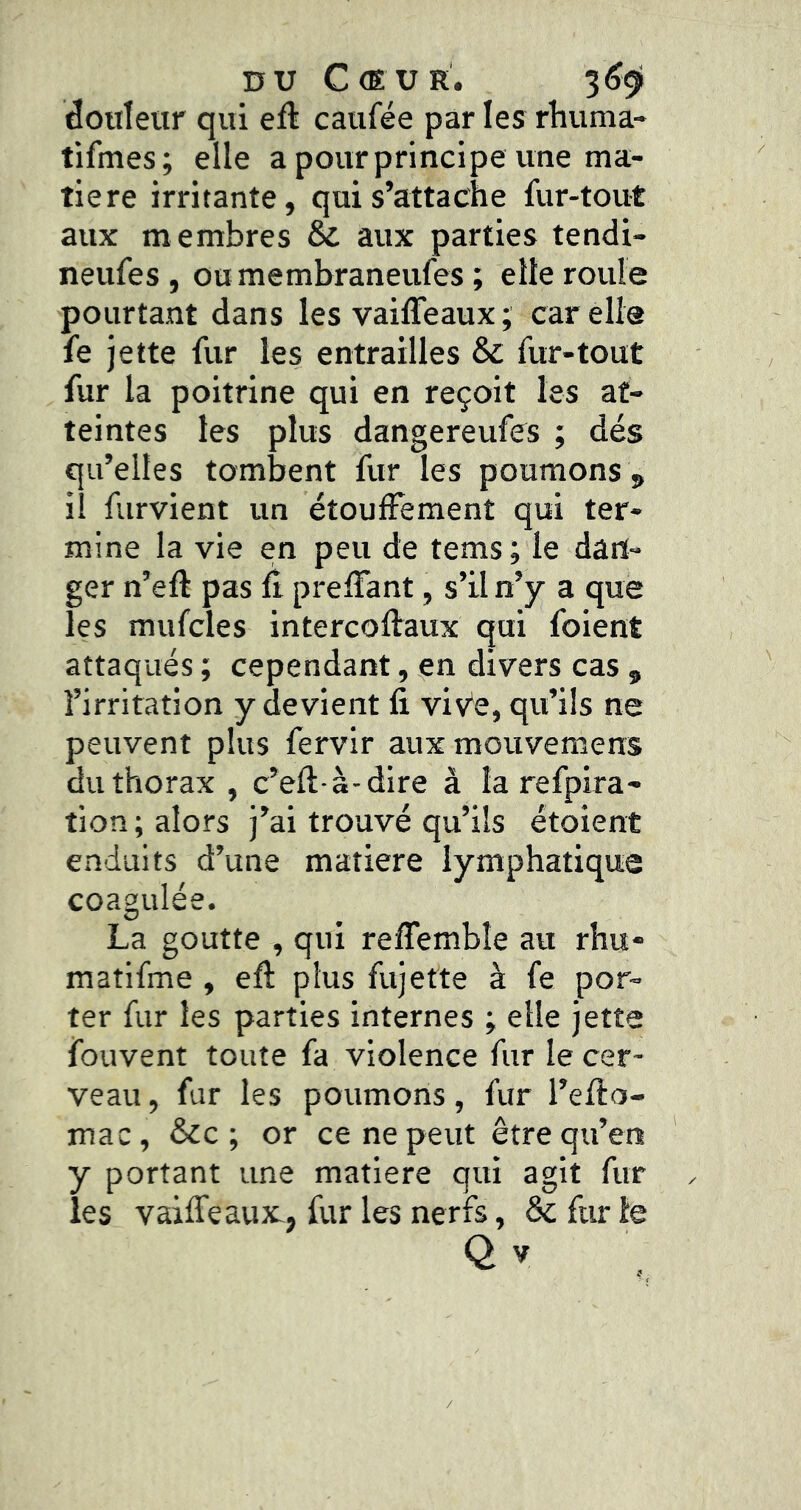 DU Cœur. 3^91 douleur qui eû caufée par les rhuma- tifmes; elle a pour principe une ma- tière irritante, qui s’attache fur-tout aux membres & aux parties tendi- neufes, oumembraneufes ; elle roule pourtant dans les vaiffeaux ; car elle fe jette fur les entrailles & fur-tout fur la poitrine qui en reçoit les at- teintes les plus dangereufes ; dés qu’elles tombent fur les poumons 5 ii furvient un étouffement qui ter- mine la vie en peu de tems ; le dan- ger n’eft pas fi preffant, s’il n’y a que les mufcles intercoftaux qui foient attaqués ; cependant, en divers cas , l’irritation y devient fi viv'e, qu’ils ne peuvent plus fervir aux mouvemens du thorax , c’eft a-dire à la refpira- tion ; alors j’ai trouvé qu’ils étoient enduits d’une matière lymphatique coagulée. La goutte , qui reffembîe au rhu- matifme , efi plus fujette à fe por- ter fur les parties internes ; elle jette fouvent toute fa violence fur le cer- veau , fur les poumons, fur l’efto- mac, &c ; or ce ne peut être qu’en y portant une matière qui agit fur les vaiffeaux-, fur les nerfs, & fur le