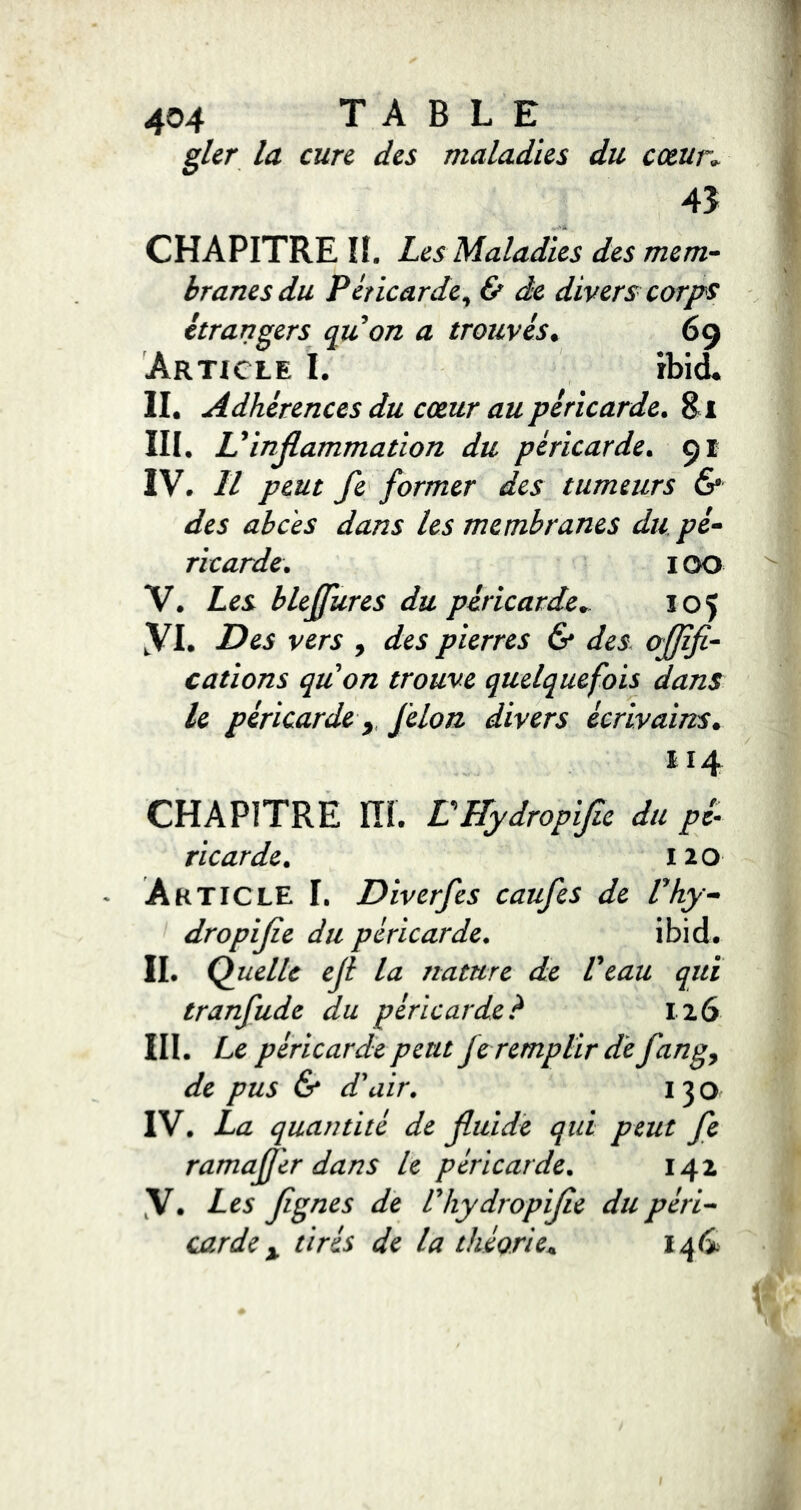 la cure des maladies du cœun 4Î CHAPITRE II, Les Maladies des mem- branes du Péricarde y & de divers corps étrangers cpuon a trouvés^ 69 Article I. ibi^ II. Adhérences du cœur au péricarde. Si III. L ^inflammation du péricarde^ 91 IV. Il pe.ut fe former des tumeurs & des abcès dans les membranes du /?/- ricarde. i OO V. Les blejfures du péricarde.. Î05 yi. Des vers , des pierres & des oflifi- cations quon trouve quelquefois dans le péricarde y félon divers écrivains. 114 CHAPITRE ni. VHydropifie du pz- ricarde. 120 Article I. Diverfes caufes de Phy dropifle du péricarde. ibid. II. Quelle efl la nature de Veau qui tranfude du péricarde? 116 III. Le péricarde peut fe remplir de fang^ de pus & d'air. 130 IV. La quantité de fluide qui peut fe ramajj'er dans le péricarde. 142 y. Les flgnes de Vhy dropifle du péri-- carde y tirés de la théorie.,