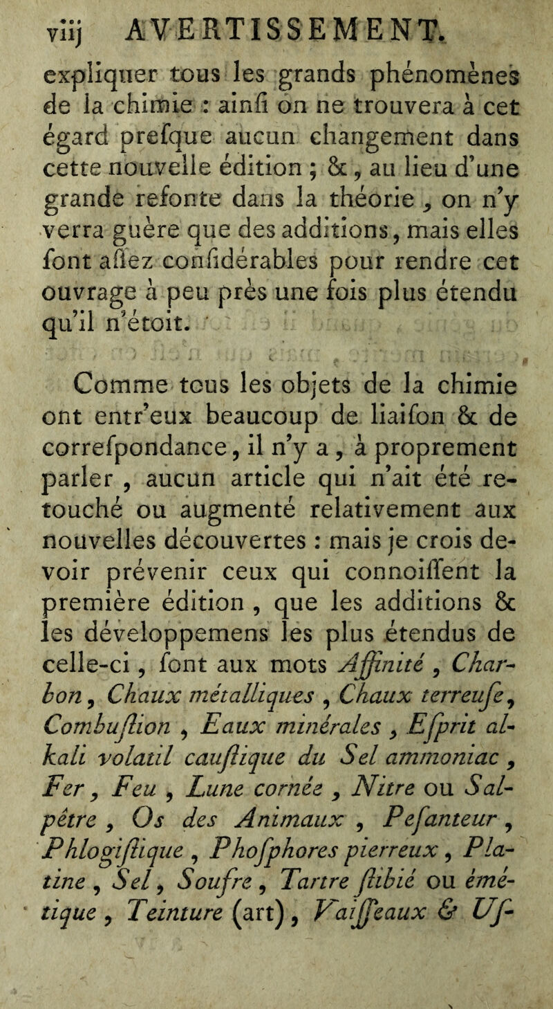 expliquer tous les grands phénomènes de la chimie : ainfi on ne trouvera à cet égard prerque aucun changement dans cette nouvelle édition ; &, au lieu d’une grande refonte dans la théorie , on n’y verra guère que des additions, mais elles font affez confidérables pour rendre cet ouvrage à peu près une fois plus étendu qu’il n’étoit. Comme tous les objets de la chimie ont entr’eux beaucoup de liaifon & de correfpondance, il n’y a, à proprement parler , aucun article qui n’ait été re- touché ou augmenté relativement aux nouvelles découvertes : mais je crois de- voir prévenir ceux qui connoiffent la première édition , que les additions 8c les développemens les plus étendus de celle-ci, font aux mots Affinité , Char- bon, Chaux métalliques , Chaux terreufe, Combujlion , Eaux minérales , Efprit al- kali volatil caujîique du Sel ammoniac , Fer, Feu , Lune cornée , Nitre ou Sal- pêtre , Os des Animaux , Pefanteur, Phlogijlique , Phofphores pierreux, Pla- tine , Sel, Soufre, Tartreffibié ou émé- tique , Teinture (art), Kaiffieaux & Uf