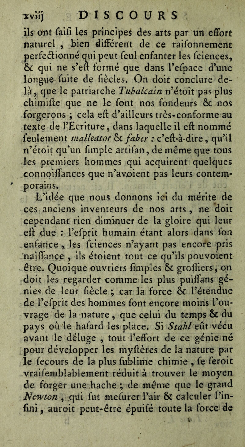 ils ont faiii les principes des arts par un effort naturel , bien différent de ce raifonnement perfeélionné qui peut feul enfanter les fciences, & qui ne s’eft formé que dans Tefpace d’une longue fuite de fiècles. On doit conclure de- là, que le patriarche Tubalcaïn n’étoit pas plus chlmifte que ne le font nos fondeurs & nos forgerons ; cela eft d’ailleurs très*conforme au texte de l’Ecriture, dans laquelle il eft nommé feulement malhator & fabzr : c’eft-à*dire, qu’il n’étoit qu’un fimple artifan, de même que tous les premiers hommes qui acquirent quelques connoiffances que n’avx>ient pas leurs contem- porains. L’idée que nous donnons ici du mérite de ces anciens inventeurs de nos arts, ne doit cependant rien diminuer de la gloire qui leur eft due : l’efprit humain étant alors dans fon enfance , les fciences n’ayant pas encore pris naiffance , ils étoient tout ce qu’ils pouvoient être. Quoique ouvriers fimples & greffiers, on doit les regarder comme les plus puilTans gé- nies de leur fiècle ; car la force & l’étendue de l’efprit des hommes font encore moins l’ou- vrage de la nature, que celui du temps & du pays où le hafard les place. Si Stahl eût vécu avant le déluge , tout l’effort de ce génie né pour développer les myftères de la nature par le fecours de la plus fublime chimie , fe ferait vraifemblablement réduit à trouver le moyen de forger une hache ; de même que le grand Newton , qui fut mefurer l’air & calculer l’in- fini, auroit peut-être épuifé toute la force de