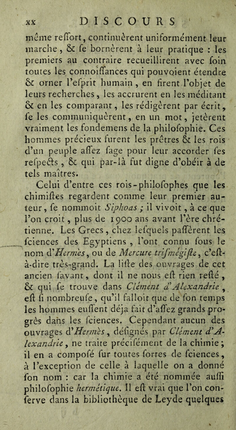 meme reffort, continuèrent uniformément leur marche, & fe bornèrent à leur pratique : les premiers au contraire recueillirent avec foin toutes les connoiffances qui pouvoient étendre 6c orner Tefprit humain, en firent Tobjet de leurs recherches, les accrurent en les méditant & en les comparant, les rédigèrent par écrit, fe les communiquèrent, en un mot, jetèrent vraiment les fondemens de la philofophie. Ces hommes précieux furent les prêtres 6c les rois d’un peuple affez fage pour leur accorder fes reipeêts , &c qui par-là fut digne d’obéir à de tels maîtres. Celui d’entre ces rois-philofophes que les chimiftes regardent comme leur premier au- teur , fe nommoit Siphoas ; il vivoit, à ce que l’on croit, plus de 1900 ans avant l’ère chré- tienne. Les Grecs, chez lefquels paffèrent les fciences des Egyptiens , l’ont, connu fous le nom A'Hernies^ ou de Mercure trifmigljie^ c’eft- à-dire très^grand. La lifte des ouvrages de cet ancien favant, dont il ne nous eft rien refté , 6c qui fe trouve dans Ciéinent a Alexandrie , eft fi nombreufe, qu’il falloir que de fon temps les hommes enflent déjà fait d’alfez grands pro- grès dans les fciences. Cependant aucun des ouvrages à^Hermes ^ défignés par Clément d'A- lexandrie y ne traite précifément de la chimie; il en a compofé fur toutes fortes de fciences, à l’exception de celle à laquelle on a donné fon nom : car la chimie a été nommée aufli philofophie hermétique, II eft vrai que l’on con- ferve dans la bibliothèque de Leyde quelques