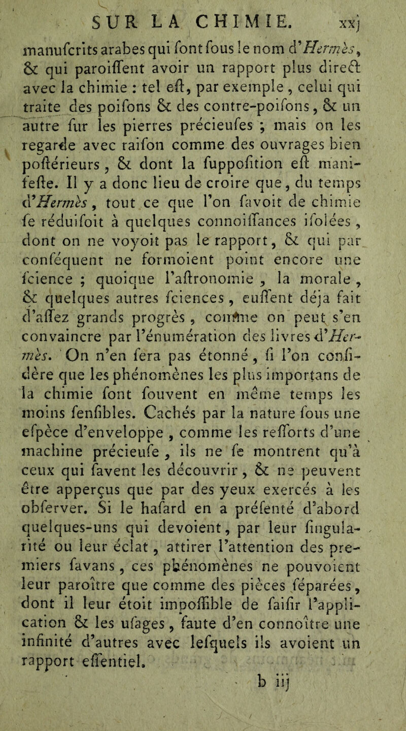 manufcr’its arabes qui font fous !e nom à'Hermès^ & qui paroiffent avoir un rapport plus direft avec la chimie ; tel eft, par exemple , celui qui traite des poifons 6c des contre-poifons, & un autre fur les pierres précieufes ; mais on les regarde avec raifon comme des ouvrages bien poftérieurs , &. dont la fuppolition efl: mani- tefte. Il y a donc lieu de croire que, du temps ^Hermès, tout ce que l’on favoit de chimie fe réduifoit à quelques connoilTances ifolées, dont on ne voyoit pas le rapport , & qui par conféquent ne formoient point encore une fcience ; quoique l’allronomie , la morale , & quelques autres fciences , enflent déjà fait d’alîez grands progrès , conrtne on peut; s’en convaincre par l’énumération des livres d'Her- mès. On n’en fera pas étonné, fi l’on confi- dère que les phénomènes les plus importans de la chimie font fouvent en même temps les moins fenfibles. Cachés par la nature fous une efpèce d’enveloppe , comme les reflbrts d’une machine précieufe , ils ne fe montrent qu’à ceux qui favent les découvrir, 6c ne peuvent être apperçus que par des yeux exercés à les obferver. Si le hafard en a préfenté d’abord quelques-uns qui dévoient, par leur fingula- rité ou leur éclat, attirer l’attention des pre- miers favans, ces phénomènes ne pouvoient leur paroître que comme des pièces féparées, dont il leur étoit impoffible de faifir l’appli- cation & les ufages, faute d’en connoitre une infinité d’autres avec lefquels ils avolent un rapport efifentiel.