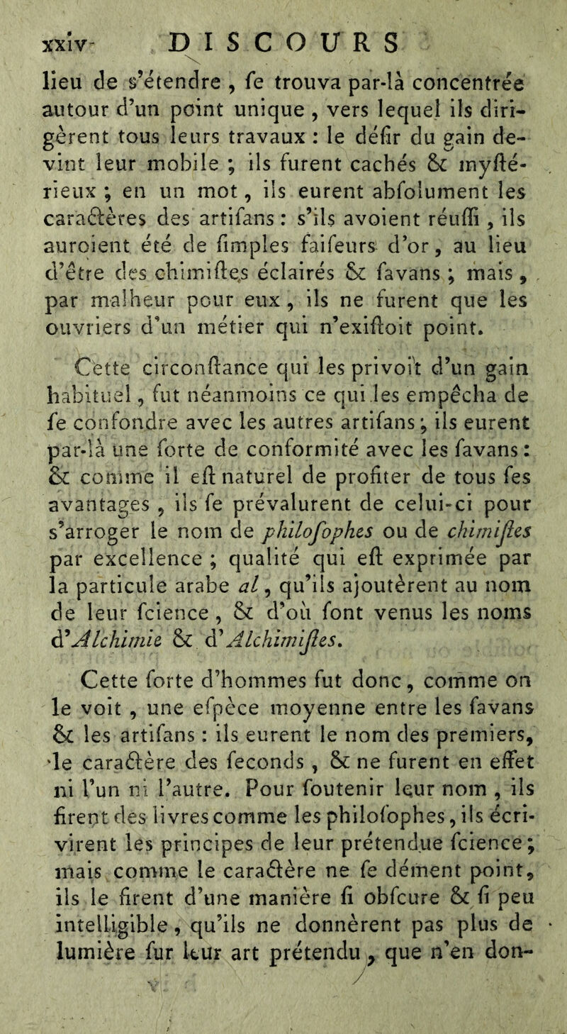 lieu de s’étendre , fe trouva par-là concentrée autour d’un point unique , vers lequel Ils diri- gèrent tous leurs travaux : le défir du gain de- vint leur mobile ; ils furent cachés & myfté- rieux ; en un mot, ils eurent abfolument les caraéfères des artifans : s’ils avoient réuffi , ils auroient été de Amples faifeurs d’or, au lieu d’être des chimifte^s éclairés favans ; mais, par malheur pour eux , ils ne furent que les ouvriers d’un métier qui n’exiftolt point. Cette circonftance qui les privoit d’un gain habituel, fut néanmoins ce qui les empêcha de fe confondre avec les autres artifans ; ils eurent par-là une forte de conformité avec les favans : & conune il eft naturel de profiter de tous fes avantages ^ ils fe prévalurent de celui-ci pour s’arroger le nom de philofophes ou de chimijlcs par excellence ; qualité qui efl: exprimée par la particule arabe al ^ qu’ils ajoutèrent au nom de leur fcience, & d’où font venus les noms ^Alchlrnh ^ AIchimijles. Cette forte d’hommes fut donc, comme on le voit , une efpèce moyenne entre les favans & les artifans : ils eurent le nom des premiers, ‘le caraêfère des féconds, & ne furent en effet ni l’un ni l’autre. Pour foutenir Iqur nom , ils firent des livres comme les philofophes, ils écri- virent les principes de leur prétendue fcience; mais comme le caradère ne fe dément point, ils le firent d’une manière fi obfcure & fi peu intelligible, qu’ils ne donnèrent pas plus de lumière fur kur art prétendu ^ que n’en don-