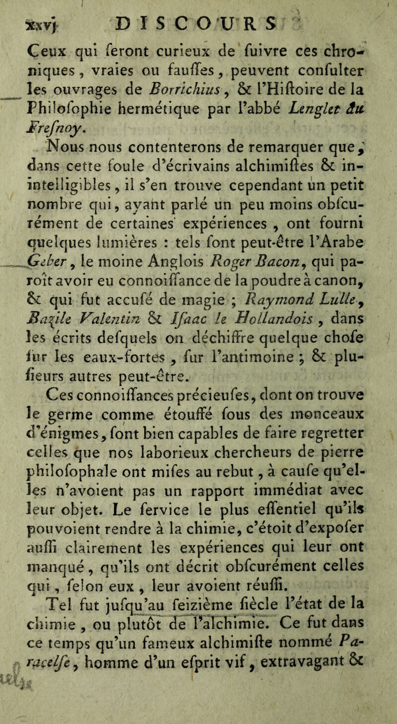 DISC O U R S Ceux qui feront curieux de fuivre ces chro- niques , vraies ou fauffes, peuvent confulter les ouvrages de Borrichius, & THiftoire de la Philofophie hermétique par Tabbé LengUt âu Frefnoy, Nous nous contenterons de remarquer que,^ dans cette foule d’écrivains alchimiftes & in- intelligibles , il s’en trouve cependant un petit nombre qui, ayant parlé un peu moins obfcu- rément de certaines expériences , ont fourni quelques lumières : tels font peut-être l’Arabe .Çckcr ^ le moine Anglois Roger Bacon^ qui pa- roît avoir eu connoiffance de la poudre à canon, & qui fut aceufé de magie ; Raymond Lulle^ Baille Vahîitin & Ifaac le Hollandois , dans les écrits defquels on déchiffre quelque choie fur les eaux-fortes , fur l’antimoine ; & plu- lieurs autres peut-être. Ces connoiffances précieufes, dont on trouve le germe comme étouffé fous des monceaux d’énigmes,font bien capables de faire regretter celles que nos laborieux chercheurs de pierre phîlofophale ont mifes au rebut, à caufe qu’el- les n’avoient pas un rapport immédiat avec leur objet. Le fervice le plus effentiel qu’ils pouvoient rendre à la chimie, c’étoit d’expofer aufli clairement les expériences qui leur ont manqué, qu’ils ont décrit obfcurément celles qui, félon eux , leur avoient réuffi. Tel fut jufqu^au feizième fiècle l’état de la chimie , ou plutôt de I^aîchimie. Ce fut dans ce temps qu’un fameux alchimifte nommé P a- racelfcy homme d’un efprit vif, extravagant &