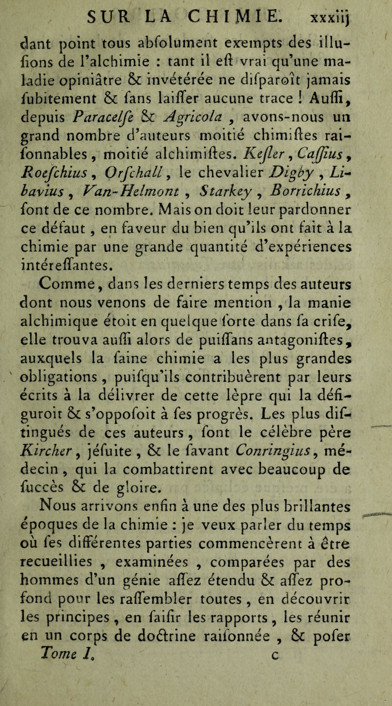 clant point tous abfolument exempts des illu- fions de l’alchimie : tant il eft vrai qu’une ma- ladie opiniâtre & invétérée ne difparoît jamais fubitement & fans laiffer aucune trace ! Auffi, depuis Paracelfe Agricola , avons-nous un grand nombre d’auteurs moitié chimiftes rai- fonnables , moitié alchimiftes. Kefler ^Cajfius ^ Rocfchius ^ Orfchall ^ le chevalier Digby , Li-^ bavius , Van-Hdmont , Starkey , Borrichius , font de ce nombre. Mais on doit leur pardonner ce défaut, en faveur du bien qu’ils ont fait à la chimie par une grande quantité d’expériences intéreffantes. Comme, dans les derniers temps des auteurs dont nous venons de faire mention , la manie alchimique étoit en quelque forte dans fa crife, elle trouva auffi alors de puiffans antagoniftes, auxquels la faine chimie a les plus grandes obligations, puifqu’ils contribuèrent par leurs écrits à la délivrer de cette lèpre qui la défi- guroit &: s’oppofoit à fes progrès. Les plus dif- tingués de ces auteurs, font le célèbre père Kirchcr ^ jéfuite , & le favant Conringius ^ mé- decin , qui la combattirent avec beaucoup de fuccès & de gloire. Nous arrivons enfin à une des plus brillantes époques de la chimie : je veux parler du temps où fes différentes parties commencèrent à être recueillies , examinées , comparées par des hommes d’un génie aflez étendu & affez pro- fond pour les ralTembler toutes , en découvrir les principes , en faifir les rapports , les réunir en un corps de doftrine raifonnée , & pofer Tome L c