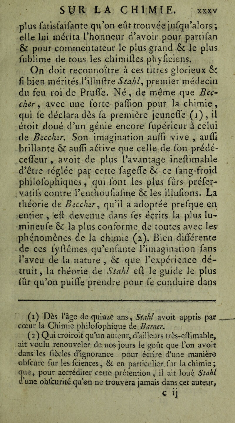 plus fatisfaifante qu’on eût trouvée jurqu’alors; elle lui mérita l’honneur d’avoir pour partifan & pour commentateur le plus grand & le plus fublime de tous les chîmiftes phyficiens. On d oit reconnoître à ces titres glorieux & fi bien mérités l’illuftre Stahl^ premier médecin du feu roi de PrufTe. Né, de même que cher ^ avec une forte paffion pour la chimie^ qui fe déclara dès fa première jeuneffe (j), il étoit doué d’un génie encore fupérieur à celui de Bûcher. Son imagination auffi vive , auffi brillante & auffi aftive que celle de fon prédé^ ceffeur, avoit de plus l’avantage ineftimable d’être réglée par cette fageffe & ce fang-froid philofophiques, qui font les plus fûrs préfer- ^vatifs contre renthoufiafme & les illufions. La théorie de Beccher^ adoptée prefque en entier , eft devenue dans fes écrits la plus lu- mineufe &: la plus conforme de toutes avec les phénomènes de la chimie (i). Bien différente de ces fyftêmes qu’enfante l’imagination fans l’aveu de la nature , & que l’expérience dé- truit, la théorie de Stahl eft le guide le plus fur qu’on puilfe prendre pour fe conduire dans (1) Dès râge de quinze ans, Stahl avoit appris pat cœur la Chimie philofophique de Barmr. (2) Qui croiroit qu’un auteur, d’aiüeurs très-eftimable, ait voulu renouveler de nos jours le goût que Ion avoit dans les fiècles d’ignorance pour écrire diine manière obfcure fur les fciences, & en particulier,far la chimie; que, pour accréditer cette prétention, il ait loué Stahl d’une obfcurité qu’on me trouvera jamais dans cet auteur^ c ij