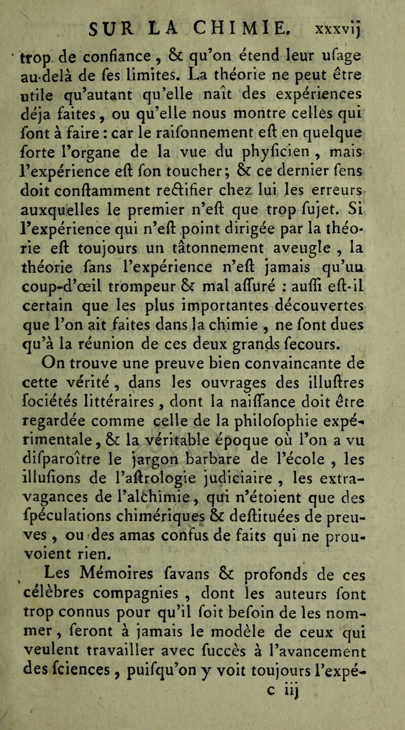 trop, de confiance, & qu’on étend leur ufage au-delà de fes limites. La théorie ne peut être utile qu’autant qu’elle naît des expériences déjà faites, ou qu’elle nous montre celles qui font à faire : car le raifonnement eft en quelque forte l’organe de la vue du phyficien , mais l’expérience eft fon toucher; & ce dernier fens doit conftamment reêlifier chez lui les erreurs auxquelles le premier n’eft que trop fujet. Si l’expérience qui n’eft point dirigée par la théo- rie eft toujours un tâtonnement aveugle , la théorie fans l’expérience n’eft jamais qu’uu coup-d’œil trompeur & mal aflüré : auffi eft-il certain que les plus importantes découvertes que l’on ait faites dans la chimie , ne font dues qu’à la réunion de ces deux grands fecours. On trouve une preuve bien convaincante de cette vérité -, dans les ouvrages des illuftres fociétés littéraires , dont la naiflance doit être regardée comme celle de la philofophie expé-« rimentale, 6c la véritable époque où l’on a vu difparoître le jargon barbare de l’école , les illufions de l’aftrologie judiciaire , les extra- vagances de l’alêhimie, qui n’étoient que des fpéculations chimériques 6c deftituées de preu- ves , ou des amas confus de faits qui ne prou- voient rien. Les Mémoires favans 6c profonds de ces célèbres compagnies , dont les auteurs font trop connus pour qu’il foit befoin de les nom- mer , feront à jamais le modèle de ceux qui veulent travailler avec fuccès à l’avancement des fciences , puifqu’on y voit toujours l’expé-