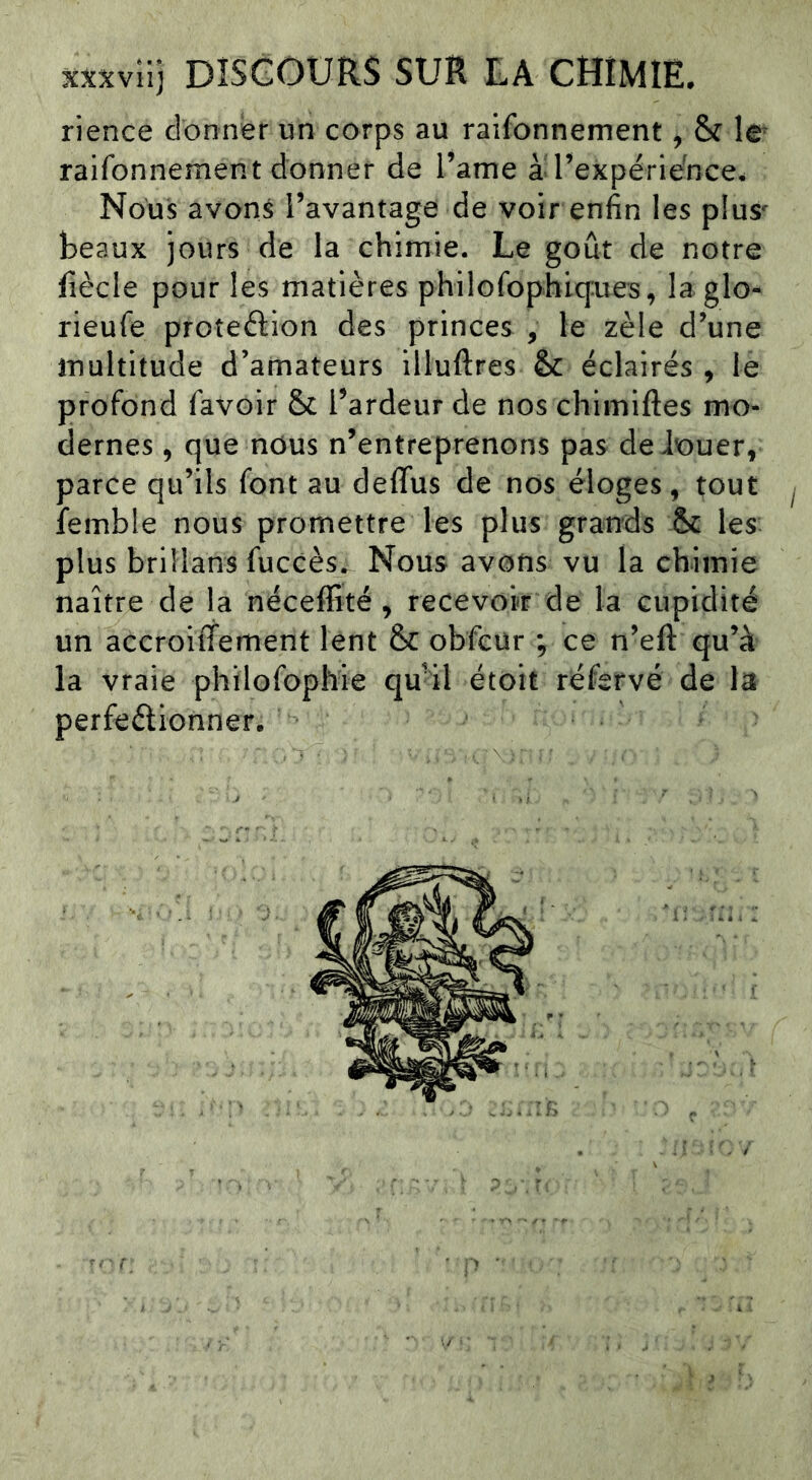 xx^vllj DISCOURS SUR LA CHIMIE. rience donner un corps au raifonnement, & raifonnement donner de l’ame àd’expériedce. Nous avons l’avantage de voir enfin les plus' beaux jours de la chimie. Le goût de notre lîècle pour les matières philofophicfues, laglo^ rieufe proteftion des princes , le zèle d’une multitude d’amateurs illuftres & éclairés , le profond favoir & l’ardeur de nos chimiftes mo- dernes , que nous n’entreprenons pas deiouer, parce qu’ils font au deflus de nos éloges, tout femble nous promettre les plus grands &: les plus brillans fuccès. Nous avons vu la chimie naître de la néceffité , recevoir de la cupidité un accroiffement lent &C obfcür ; ce n’eft qu’à la vraie philofophie qu’il étoit réfervé de la perfeélionner.