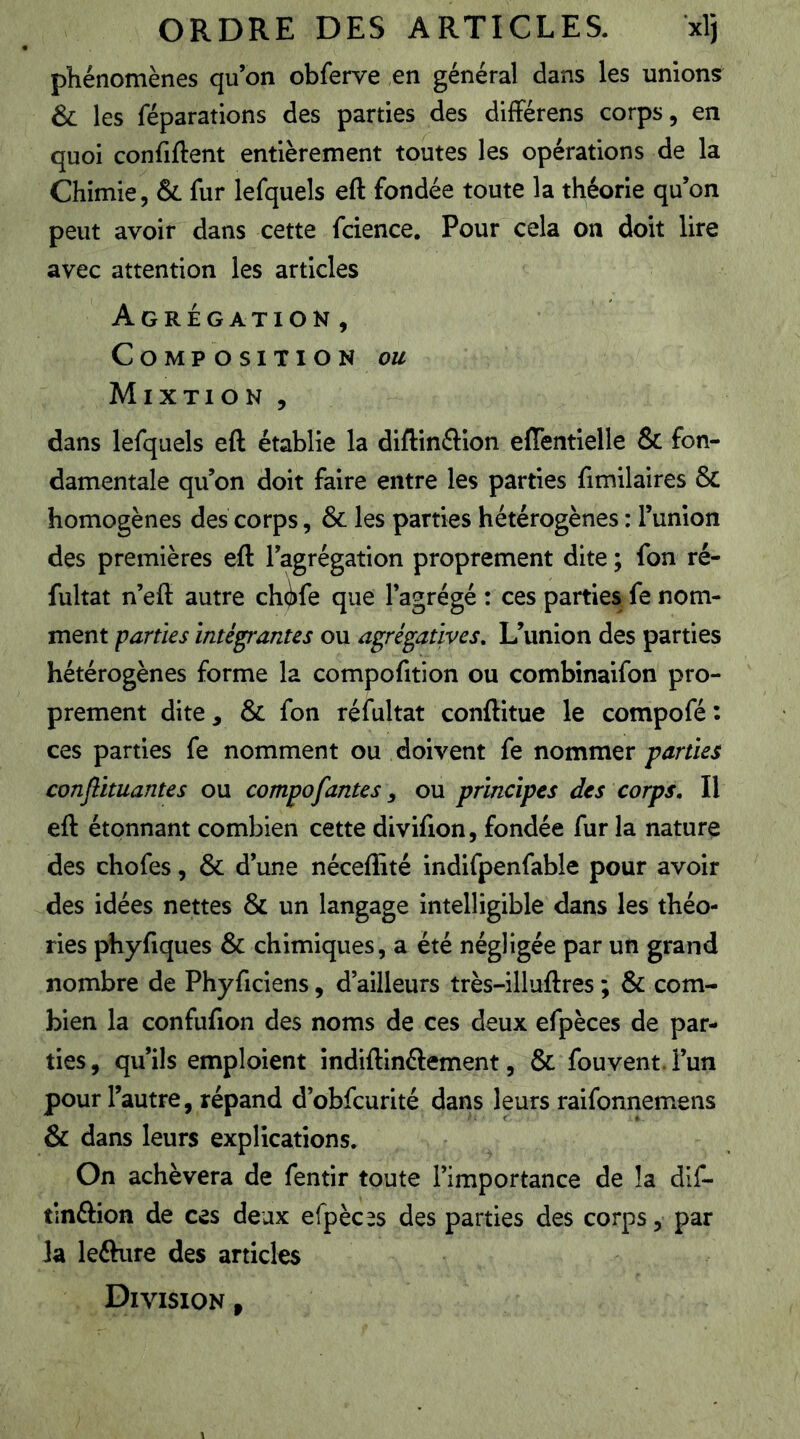 phénomènes qu’on obferve en général dans les unions & les réparations des parties des différens corps, en quoi confiftent entièrement toutes les opérations de la Chimie, & fur lefquels eft fondée toute la théorie qu’on peut avoir dans cette fcience. Pour cela on doit lire avec attention les articles Agrégation, Composition ou Mixtion , dans lefquels eft établie la diftinftion effentielle & fon- damentale qu’on doit faire entre les parties fimilaires & homogènes des corps, & les parties hétérogènes : l’union des premières eft l’agrégation proprement dite ; fon ré- fultat n’eft autre ch^fe que l’agrégé : ces parties fe nom- ment parties intégrantes ou agrégatives. L’union des parties hétérogènes forme la compofition ou combinaifon pro- prement dite, & fon réfultat conftitue le compofé: ces parties fe nomment ou doivent fe nommer parties conflituantes ou compofantes ^ ou principes des corps. Il eft étonnant combien cette divifion, fondée fur la nature des chofes, & d’une néceflîté indifpenfable pour avoir des idées nettes & un langage intelligible dans les théo- ries phyfiques & chimiques, a été négligée par un grand nombre de Phyficiens, d’ailleurs très-illuftres ; & com- bien la confufion des noms de ces deux efpèces de par- ties, qu’ils emploient indiftinélement, & fouvent.l’un pour l’autre, répand d’obfcurité dans leurs raifonnemens & dans leurs explications. On achèvera de fentir toute l’importance de la dif- tlnftion de ces deux efpèces des parties des corps, par la lefture des articles Division ,