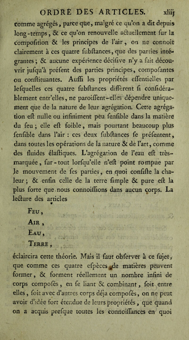 tomme agrégés, parce que, malgré ce qu’on a dit depuis long-temps 5 & ce qu’on renouvelle actuellement fur la compofition & les principes de l’air, on ne connoîî clairement à ces quatre fubftances, que des parties inté- grantes ; & aucune expérience décifive n’y a fait décou- vrir jufqu’à préfent des parties principes, compofantes ou conftituantes. Aufli les propriétés effentielles par lefquelles ces quatre fubftances diffèrent fi cOnfidéra- blement entr’elles, ne paroiflent-elles dépendre unique- ment que de la nature de leur agrégation. Cette agréga- tion eft nulle ou infiniment peu fenfible dans la matière du feu ; elle eft foible, mais pourtant beaucoup plus fenfible dans l’air : ces deux fubftances fe préfentent, dans toutes les opérations de la nature & dé l’art, comme des fluides élaftiques. L’agrégation de l’eau eft très- marquée , fur - tout lorfqu’eile n’eft point ro mpue par Je mouvement de fes parties, en quoi confifte la cha- leur ; & enfin celle de la terre fimple & pure eft la plus forte que mous connoiflions dans aucun corps. La leélure des articles «r Feu 5 Air , Eau j Terre, éclaircira cette théorie* Mais il faut obferver à ce fujet^ que comme ces quatre efpèces^de matières peuvent former, & forment réellement un nombre infini de corps compofés, en fe liant & combinant, foit entre elles, foit avec d’autres corps déjà compofés, on ne peut avoir d’idée fort étendue de leurs propriétés, que quand on a acquis prefque toutes les connoiftances en quoi