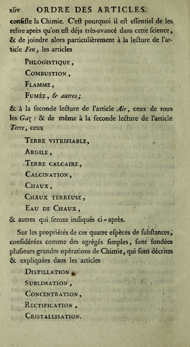 çonfifie la Chimie. C’efl: pourquoi il eft effentiel de les relire après qu’on eft déjà très-avancé dans cette fcience, & de joindre alors particulièrement à la lefture de lar- ticle Feu^ les articles Phlogistique, Combustion , Flamme , Fumée, & autres; & à la fécondé leélure de l’article Air ^ ceux de tous les : & de même à la fécondé lefture de l’article Terre^ céujç: Terre vjtrïfiable. Argile , ^Terre calcaire , Calcination , Chaux, Chaux terreuse, Eau de Chaux , & autres qui feront indiqués cl-après. Sur les propriétés de ces quatre efpèces de fubftances^ confidérées comme des agrégés fimples, font fondées plufieurs grandes opérations de Chimie, qui font décrites & expliquées dans les articles Distillation ^ Sublimation , Concentration , .Rectification , Cristallisation.