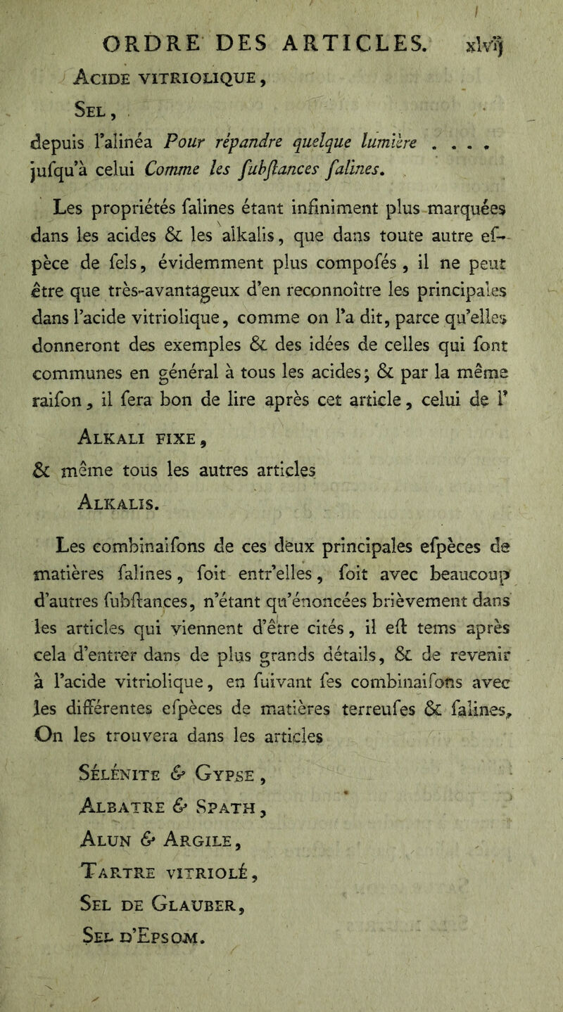 I ORDRE DES ARTICLES. xlvlj Acide vitriolique , Sel, depuis l’alinéa Pour répandre quelque lumière .... jufqu’à celui Comme les fuhflances falines. Les propriétés falines étant infiniment plus marquées dans les acides & les alkalis, que dans toute autre ef- pèce de fels, évidemment plus compofés , il ne peut Être que très-avantâgeux d’en reconnoître les principales dans l’acide vitriolique, comme on l’a dit, parce qu’elles donneront des exemples & des idées de celles qui font communes en général à tous les acides ; & par la même raifon ^ il fera bon de lire après cet article, celui de V Alkali fixe, & même tous les autres articles Alkalis. Les combinaifons de ces deux principales efpèces da matières falines, foit entr’elles, foit avec beaucoup d’autres fubftances, n’étant qu’énoncées brièvement dans les articles qui viennent d’être cités, il eft tems après cela d’entrer dans de plus grands détails, & de revenir à l’acide vitriolique, en fuivant fes cortlbinaifons avec les différentes efpèces de matières terreufes & falines^ On les trouvera dans les articles SÉLENITE & GyVSE , Albâtre & Spath , Alun & Argile , Tartre vitriolé. Sel de Glauber, Sel d’Epsom.