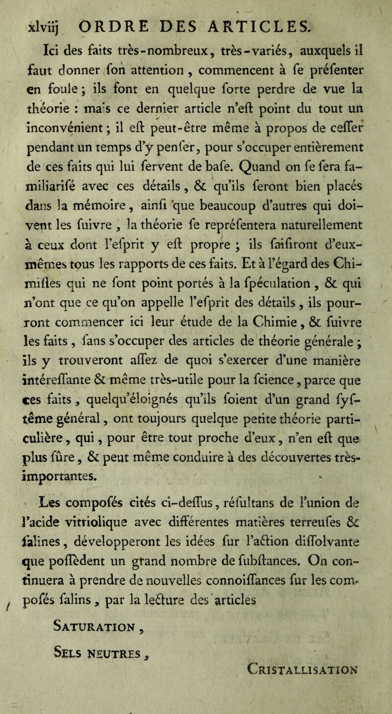 Ici des faits très-nombreux, très-variés, auxquels il faut donner fon attention, commencent à fe préfenter en foule ; ils font en quelque forte perdre de vue la théorie : mais ce dernier article n’eft point du tout un inconvénient; il eft peut-être même à propos de cefler pendant un temps d’y penfer, pour s’occuper entièrement de ces faits qui lui fervent de bafe. Quand on fe fera fa- miliarifé avec ces détails, & qu’ils feront bien placés dans la mémoire, ainfi que beaucoup d’autres qui doi- vent les fuivre , la théorie fe repréfentera naturellement à ceux dont l’efprit y eft propre ; ils faifiront d’eux- mêmes tous les rapports de ces faits. Et à l’égard des Chi- miftes qui ne font point portés à la fpéculation , & qui n’ont que ce qu’on appelle l’efprit des détails, ils pour- ront commencer ici leur étude de la Chimie, & fuivre les faits , fans s’occuper des articles de théorie générale ; ils y trouveront affez de quoi s’exercer d’une manière intéreflante & même très-utile pour la fcience, parce que ces faits, quelqu’éloignés qu’ils foient d’un grand fyf- tême général, ont toujours quelque petite théorie parti- culière, qui, pour être tout proche d’eux, n’en eft que plus fûre, & peut même conduire à des découvertes très- importantes. Les compofés cités ci-deflus, réfultans de l’union de l’acide vitriolique avec différentes matières terreufes & falines, développeront les idées fur l’aélion diffolvante que poftedent un grand nombre de fubftances. On con- tinuera à prendre de nouvelles connoiffances fur les com^ pofés falins, par la lefture des articles Saturation , SWLS NEUTRES ,