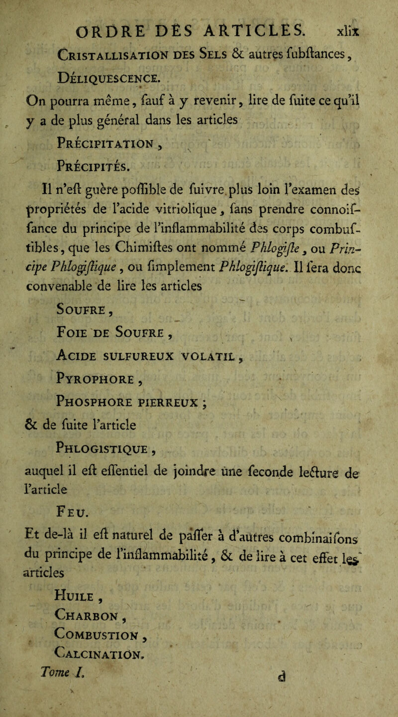 Cristallisation des Sels & autres fubftances, Déliquescence. On pourra même, fauf à y revenir, lire de fuite ce qu’il y a de plus général dans les articles Précipitation , Précipités. Il n’eft guère po^^ible de fuivre.plus loin l’examen des propriétés de l’acide vitriolique , fans prendre connoif- fance du principe de l’inflammabilité des corps combuf- tibles , que les Chimiftes ont nommé Phlogijle ^ ou Prin- cipe Phlo^flique, ou fimplement Phlogifiiqiie, U fera donc convenable de lire les articles Soufre , Foie DE Soufre , Acide sulfureux volatil, Pyrophore, Phosphore pierreux ; & de fuite l’article Phlogistique , auquel il eft effentiel de joindre une fécondé lefture de l’article Feu. Et de-là il eft naturel de pâfler à d’autres combinairons du principe de l’inflammabilité, & de lire à cet effet les' articles Huile , Charbon , Combustion , Calcination, Tome L à