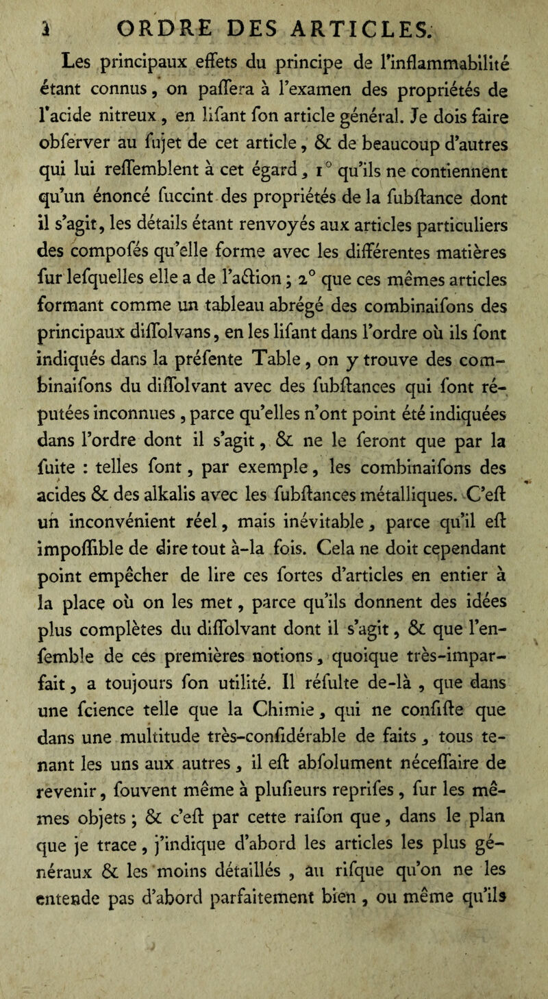 Les principaux effets du principe de Tinflammabllité étant connus, on paffera à Texamen des propriétés de Tacide nitreux, en lifant fon article général. Je dois faire obferver au fujet de cet article, & de beaucoup d autres qui lui reffemblent à cet égard, i ° qu ils ne contiennent qu’un énoncé fuccint des propriétés delà fubftance dont il s’agit, les détails étant renvoyés aux articles particuliers des compofés qu’elle forme avec les différentes matières fur lefquelles elle a de l’aélion ; 2® que ces mêmes articles formant comme un tableau abrégé des combinaifons des principaux diffolvans, en les lifant dans l’ordre où ils font indiqués dans la préfente Table, on y trouve des com- binaifons du diffolvant avec des fubftances qui font ré- putées inconnues , parce qu’elles n’ont point été indiquées dans l’ordre dont il s’agit, & ne le feront que par la fuite : telles font, par exemple, les combinaifons des acides & des alkalis avec les fubftances métalliques. C’efl: un inconvénient réel, mais inévitable, parce qu’il eft impoffible de dire tout à-la fois. Cela ne doit cependant point empêcher de lire ces fortes d’articles en entier à la place où on les met, parce qu’ils donnent des idées plus complètes du diffolvant dont il s’agit, & que l’en- femble de ces premières notions, quoique très-impar- fait , a toujours fon utilité. Il réfulte de-là , que dans une fcience telle que la Chimie, qui ne confifte que dans une multitude très-confidérable de faits , tous te- nant les uns aux autres, il eft abfolument néceffaire de revenir, fouvent même à plufieurs reprifes , fur les mê- mes objets ; & c’eft par cette raifon que, dans le plan que je trace, j’indique d’abord les articles les plus gé- néraux & les moins détaillés , au rifque qu’on ne les entende pas d’abord parfaitement bien , ou même qu’ils