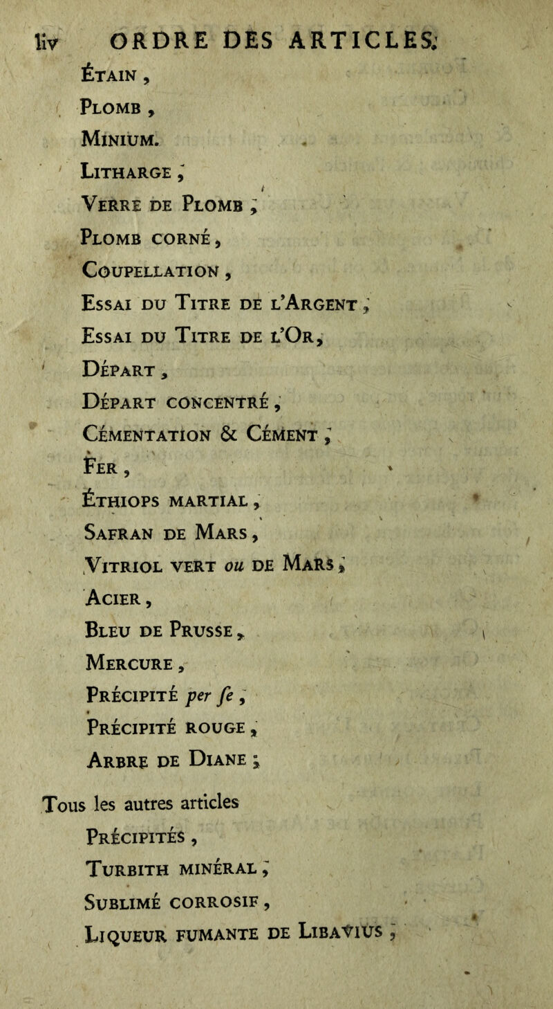 Étain , Plomb , Minium. Litharge ; t Verre de Plomb ; Plomb corné. Coupellation , Essai du Titre de l’Argent , Essai du Titre de l’Or, ' Départ , Départ concentré. Cémentation & Cément ; Fer , ' Éthiops martial. Safran de Mars , Vitriol vert ou de MaRs^ Acier , Bleu de Prusse Mercure, Précipité per fe ^ Précipité rouge. Arbre de Diane ^ Tous les autres articles Précipités , Turbith minéral,' Sublimé corrosif , Liqueur fumante de Liba'^ius ,