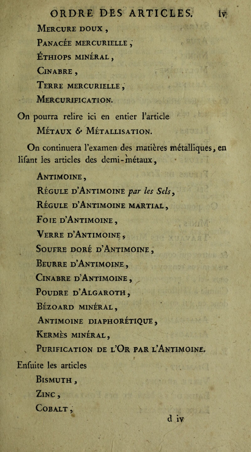 Mercure doux , Panacée mercurielle , Éthiops minéral , Cinabre , Terre mercurielle , Mercurifiçation. On pourra relire ici en entier l’article Métaux & Métallisation. On continuera lexamen des matières métalliques, en lifant les articles des demi-métaux, Antimoine , Régule d’Antimoine par les Sels ^ Régule d’Antimoine martial , Foîe d’Antimoine , Verre d’Antimoine , Soufre doré d’Antimoine , Beurre d’Antimoine , Cinabre d'Antimoine , Poudre d’Algaroth, Bézoard minéral , Antimoine diaphorétique. Kermès minéral, . Purification de l’Or par l’Antimoine. Enfuite les articles Bismuth , Zinc, Cobalt ,