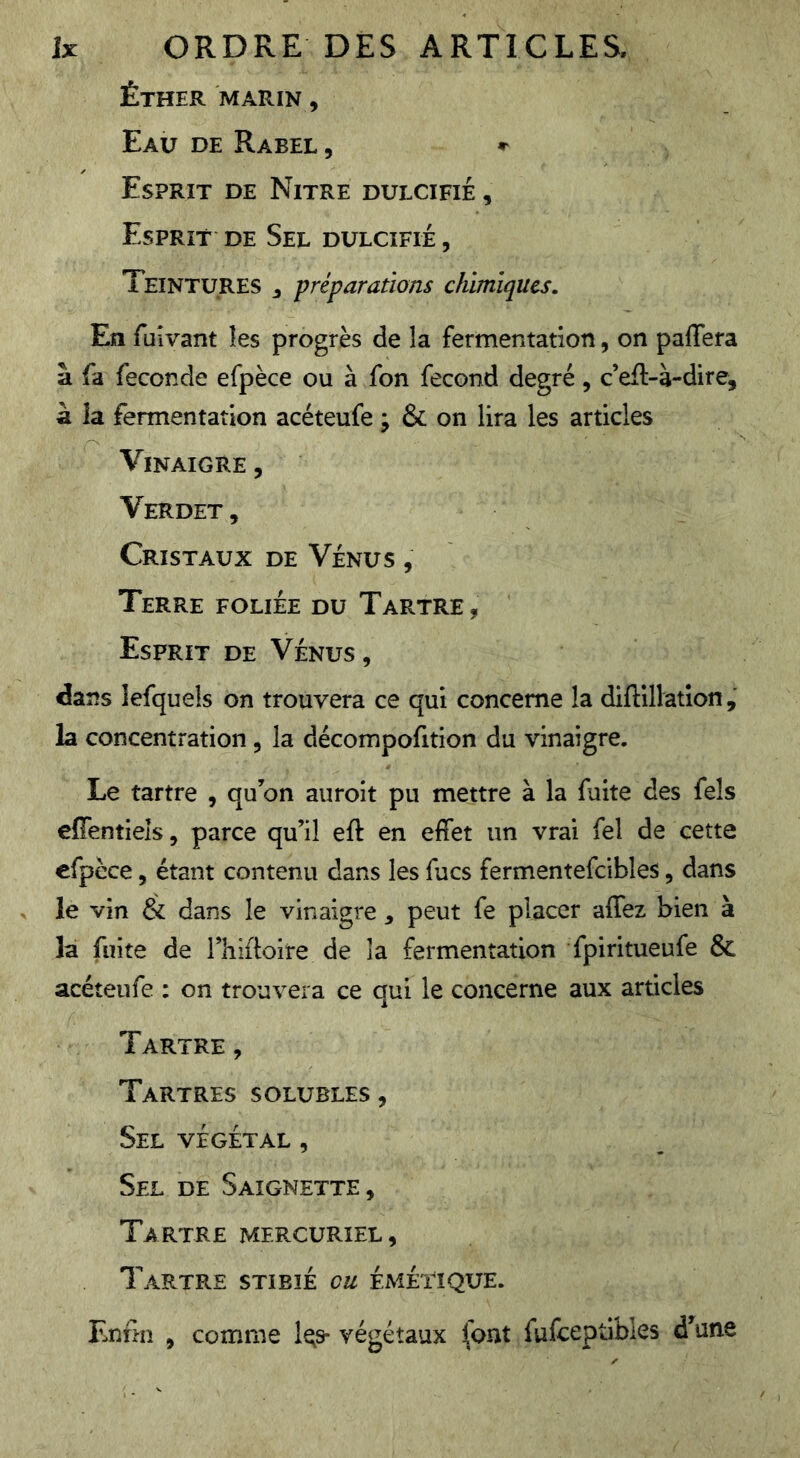 Éther marin , Eau de Rabel , Esprit de Nitre dulcifié , Esprit de Sel dulcifié , Teintures ^ préparations chimiques. Eîi fuivant les progrès de la fermentation, on paffera à fa fécondé efpèce ou à fon fécond degré, c’efl-à-dire, à la fermentation acéteufe ; & on lira les articles Vinaigre , Verdet , Cristaux de Vénus , Terre foliée du Tartre, Esprit de Vénus, dans lefquels on trouvera ce qui concerne la diftlllation, la concentration, la décompofition du vinaigre. Le tartre , qu’on auroit pu mettre à la fuite des fels cffentieîs, parce qu’il eft en effet un vrai fel de cette cfpèce, étant contenu dans les fucs fermentefcibles, dans le vin & dans le vinaigre, peut fe placer affez bien à la fuite de riiiffoire de la fermentation fpiritueufe & acéteufe ; on trouvera ce qui le concerne aux articles Tartre, Tartres solubles , Sel végétal , Sel de Saignette , Tartre mercuriel, Tartre stibié eu émétique. Enfm , comme l^s- végétaux font fulceptibles d’une