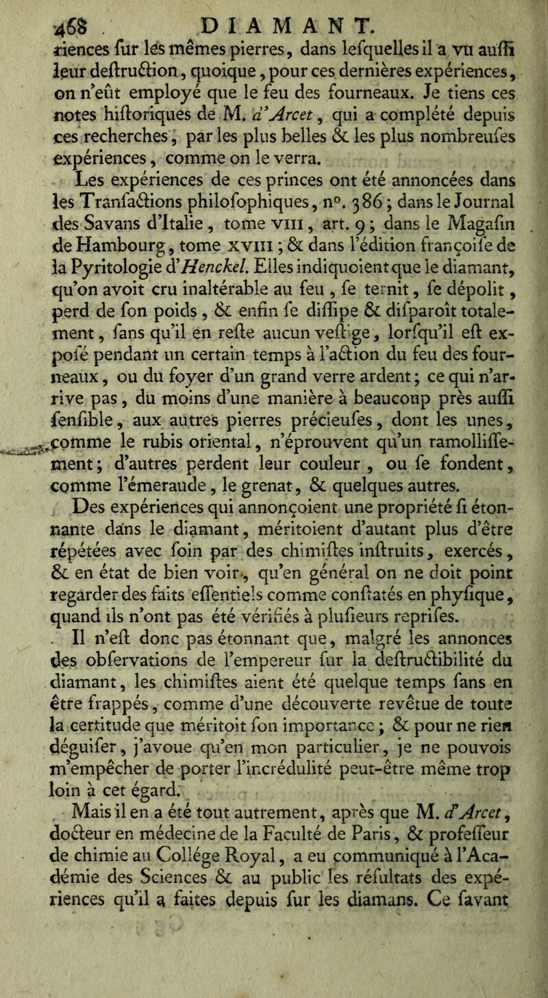 riences fur lés mêmes pierres, dans lefquellesil a vu auffi leur deftruâion, quoique, pour ces dernières expériences, on n’eût employé que le feu des fourneaux. Je tiens ces notes hiftoriques de M. aArcet, qui a complété depuis ces recherches 5 parles plus belles & les plus nombreufes expériences, comme on le verra. Les expériences de ces princes ont été annoncées dans les Tranfaftions philofophiques, n®. 386; dans le Journal des Savans dltalie , tome viii, art. 9 ; dans le Magafin de Hambourg, tome xviii ; & dans l’édition françoile de la Pyritologie â^Henckel Elles indiquoientque le diamant, qu’on avoit cru inaltérable au feu , fe ternit, fe dépolit, perd de fon poids , & enfin fe difiipe & difparoit totale- ment, fans qu’il en relie aucun vefiige, lorfqu’il eft ex- pofé pendant un certain temps à l’aélion du feu des four- neaux , ou du foyer d’un grand verre ardent ; ce qui n’ar- rive pas, du moins d’une manière à beaucoup près aufli fenfible, aux autres pierres précieufes, dont les unes, pmme le rubis oriental, n’éprouvent qu’un ramolliffe- ment ; d’autres perdent leur couleur , ou fe fondent, comme l’émeraude, le grenat, & quelques autres. Des expériences qui annonçoient une propriété fi éton- nante dans le diamant, méritoient d’autant plus d’être répétées avec foin par des chimiiles inllruits, exercés, & en état de bien voir., qu’en général on ne doit point regarder des faits effentiels comme confiatés en phyfique, quand ils n’ont pas été vérifiés à plufieurs reprifes. Il n’efl: donc pas étonnant que, malgré les annonces des obfervations de l’empereur fur la deftruélibilité du diamant, les chimiftes aient été quelque temps fans en être frappés, comme d’une découverte revêtue de toute la certitude que méritoit fon im.portance ; & pour ne rien déguifer, j’avoue qu’en mon particulier, je ne pouvois m’empêcher de porter l’incrédulité peut-être même trop loin à cet égard. Mais il en a été tout autrement, après que M. etArcet^ dofteur en médecine de la Faculté de Paris, & profeffeur de chimie au College Royal, a eu communiqué à l’Aca- démie des Sciences & au public les réfultats des expé- riences qu’il a faites depuis fur les diamans. Ce favant