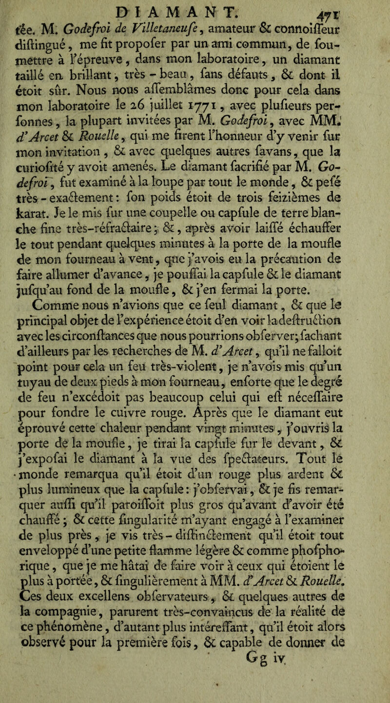 t’ée. M. Godefroi de Villetaneufe, amateur & GOnnoîfTeur diftingué, me fit propofer par un ami commun, de fou- mettre à Fépreuve, dans mon laboratoire, un diamant taillé en brillant, très - beau, fans defauts , & dont il étoit sûr. Nous nous alTemblâmes donc pour cela dans mon laboratoire le 26 juillet 1771, avec plufieurs per- fonnes, la plupart invitées par M. Godefroi, avec MM.' d’Arcet & Rouelle, qui me firent Thonneur d’y venir fur mon invitation , & avec quelques autres favans, que la curiofité y avoit amenés. Le diamant facrifié par M. Gu- defroï ]y fut examiné à la loupe par tout le monde, & pefé très - exaélement : fon poids étoit de trois feizièmes de karat. Je le mis fur une coupelle ou capfule de terre blan- che fine très-réfraélaire ; &:, après avoir laifle échauifer le tout pendant quelques minutes à la porte de la moufle de mon fourneau à vent, que j’avois eu la précaution de faire allumer d’avance, je pouffai la capfule & le diamant jufqu’au fond de la moufle, & j’en fermai la porte. Comme nous n’avions que ce feul diamant, & que le principal objet de l’expérience étoit d’en voir ladeftruélion avec les circonftances que nous pourrions obferver; fachant d’ailleurs par les recherches de M. d'Areet, qu’il ne falloit 'point pour cela un feu très-violent, je n’avois mis qu’un tuyau de deux pieds à mon fourneau, enforte que le degré de feu n’excédoit pas beaucoup celui qui efl néceffaire pour fondre le cuivre rouge. Après que le diamant eut éprouvé cette chaleur pendant vingt minutes , j’ouvris la porte dé la moufle, je tirai la capmle fur le devant, & j’expofai le diamant à la vue des fpeâateurs. Tout lé •monde remarqua qu’il étoit d’un rouge plus ardent & plus lumineux que la capfule : j’obfervai, & je fis remar^ quer aufli qffil patoiffoit plus gros qu’avant d’’avoir été chauffé ; & cette fingularité m’ayant engagé à l’examiner de plus près, je vis très-diffinciemerit qu’il étoit tout enveloppé d’une petite flamme légère & comme pl;iofpho« rique, que je me hâtai de faire voir à ceux qui étoient le plus à portée, & fingulièrement à MM. cCArcet & Rouelle. Ces deux excellens obfervateurs, & quelques autres de la compagnie, parurent très-convaincus de la réalité dé ce phénomène, d’autant plus intéreffant, qu’il étoit alors observé pour la première fois, & capable de donner de