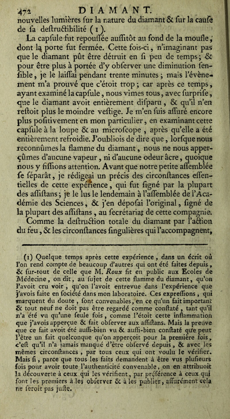 nouvelles lumières fur la nature du diamant & fur la caufe de fa deftruflibilité ( i ). La capfule fut repoulTée auffitôt au fond de la moufle ; dont porte fut fermée. Cette fois-ci, n’imaginant pas que le diamant pût être détruit en fi peu de temps ; pour être plus à portée d’y obferver une diminution fen- îible, je le laiflai pendant trente minutes ; mais l’évène^ ment m’a prouvé que c’étoit trop ; car après ce temps, ayant examiné la capfule, nous vîmes tous, avec furprife, que le diamant avoit entièrement difparu , & qu’il n’en reftoit plus le moindre veftige. Je m’en fuis afluré encore plus pofitivement en mon particulier, en examinant cette capfule à la loupe & au microfcope , après qu’elle a été entièrement refroidie. J’oubliois de dire que, lorfque nous reconnûmes la flamme du diamant, nous ne nous apper- ^ûmes d’aucune vapeur, ni d’aucune odeur âcre, quoique nous y Allions attention. Avant que notre petite affemblée fe féparât, je rédigeai un précis des circonftances eflen- tielles de cette expérience, qui fut figné par la plupart des afliftans ; je le lus le lendemain à l’afTemblée de l’Aca- démie des Sciences, & j’en dépofai l’original, figné de la plupart des aflTiftans , au fecrétariat de cette compagnie. Comme la deftruéiion totale du diamant par î’aâion du feu, & les circonftances fmgulières qui l’accompagnent. (i) Quelque temps après cette expérience, dans un écrit oii l’on rend compte de beaucoup d’autres qui ont été faites depuis , ^ fur-tout de celle que M. Roux fit en public aux Ecoles de Médecine, on dit, au fujet de cette flamme du diamant, qu’on l’avoit cru voir , qu’on l’avoit entrevue dans l’expérience que 3’avois faite en fociété dans mon laboratoire. Ces expreflions , qui tnarquent du doute , font convenables, en ce qu’un fait important Sc tout neuf ne doit pas être regardé comme conftaté , tant qu’il ïi’a été vu qu’une feule fois, comme Tétoit cette inflammation que j’avois apperçue & fait obferver aux affiftans. Mais la preuve que ce fait avoit été aufli-bien vu & aufli-bien conftaté qife peut rêtre un fait quelconque qu’on apperçoit pour la première fois, c’eft qu’il n’a jamais manqué d’être obfervé depuis , & avec les mêmes circonftances , par tous ceux qui ont voulu le vérifier. Mais fi , parce que tous les faits demandent à être vus plufieurs fois pour avoir toute l’authenticité convenable, on en attribuoit îa découverte à ceux qui les vérifient, par préférence à ceux qui font les premiers à les obferver êc à les publier, afifurément cela ne feroit pas jufte.