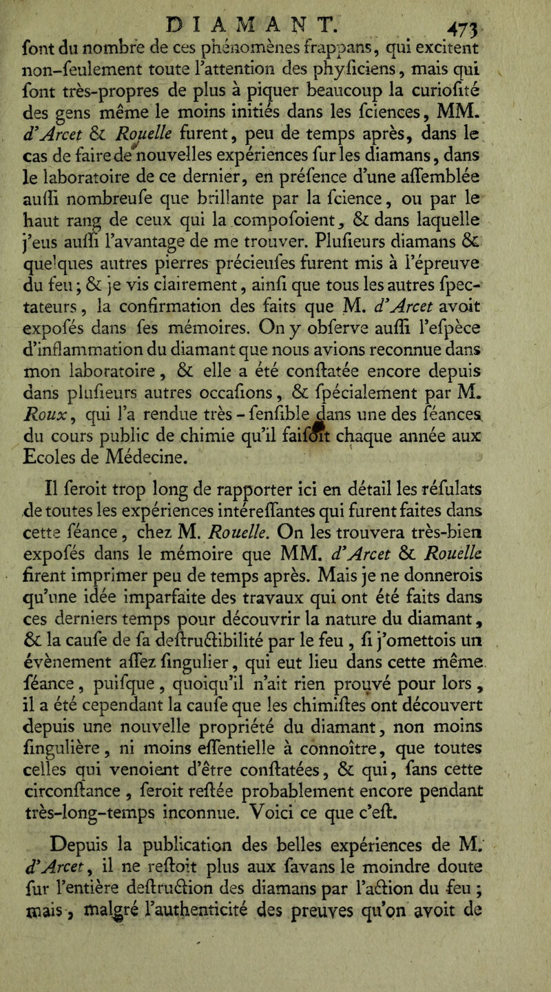 font du nombre de ces phénomènes frappans, qui excitent non-feulement toute Tattention des phyiiciens, mais qui font très-propres de plus à piquer beaucoup la curiofité des gens même le moins initiés dans les fciences, MM. d^Arcet & Rouelle furent, peu de temps après, dans le cas de faire de nouvelles expériences furies diamans, dans le laboratoire de ce dernier, en préfence d une affemblée auffi nombreufe que brillante par la fcience, ou par le haut rang de ceux qui la compofoient, & dans laquelle j^eus auffi l’avantage de me trouver. Plufieurs diamans & quelques autres pierres précieufes furent mis à l’épreuve du feu ; & je vis clairement, ainfi que tous les autres fpec- tateurs, la confirmation des faits que M. d'Arcet avoit expofés dans fes mémoires. On y obferve auffi l’efpèce d’inflamm.ation du diamant que nous avions reconnue dans mon laboratoire, & elle a été conftatée encore depuis dans plufieurs autres occafions, & fpécialement par M. Roux^ qui l’a rendue très-fenfible dans une des féancest du cours public de chimie qu’il faifoit chaque année aux Ecoles de Médecine. Il feroit trop long de rapporter ici en détail les réfulats de toutes les expériences intéreffantes qui furent faites dans cette féance, chez 'Ml. Rouelle. On les trouvera très-bien expofés dans le mémoire que MM. d* Arc et & Rouelle firent imprimer peu de temps après. Mais je ne donnerois qu’une idée imparfaite des travaux qui ont été faits dans ces derniers temps pour découvrir la nature du diamant, & la caufe de fa deftruâibilité par le feu , fi j’omettois un évènement affez fingulier, qui eut lieu dans cette même, féance, puifque , quoiqu’il n’ait rien prouvé pour lors , il a été cependant la caufe que les chimiftes ont découvert depuis une nouvelle propriété du diamant, non moins fingulière, ni moins effentielle à connoître, que toutes celles qui venoient d’être conftatées, & qui, fans cette circonftance , feroit reftée probablement encore pendant très-long-temps inconnue. Voici ce que c’eft. Depuis la publication des belles expériences de M. d'Arcet, il ne reftoit plus aux favans le moindre doute fur l’entière deftruélion des diamans par l’aâion du feu ; mais J malgré l’authenncité des preuves qu’on avoit de
