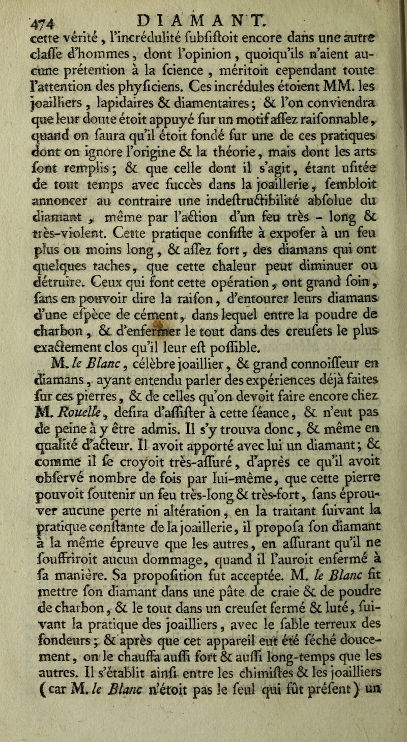 cette vérité, 1 incrédulité fubfiftoit encore dans une autre claffe dTiommes, dont Topinion, quoiqu’ils n’aient au- cune prétention à la fcience , méritoit cependant toute Fattention des phy ficiens. Ces incrédules étoient MM. les joailliers , lapidaires & diamentaires ; & Ton conviendra que leur doute étoit appuyé fur un motif affez raifonnable y quand on faura qu’il étoh fondé fur une de ces pratiques dont on ignore l’origine & la théorie, mais dont les arts font remplis ; & que celle dont il s’agit, étant ufitée de tout temps avec fuccès dans la joaillerie, fembloit annoncer au contraire une indeftruftibiltté abfolue du diamant ^ même par l’aélion d’un feu très <- long & très-vi’GÎent. Cette pratique confifte à expofer à un feu plus ou moins long, & affez fort, des diamans qui ont quelques taches, que cette chaleur peut diminuer ou détruire. Ceux qui font cette opération , ont grand foin ^ fans en pouvoir dire la raifon, d’entourer leurs diamans d’une efpèce de cernentdans lequel entre la poudre de charbon , & d’enfermer le tout dans des creufets le plus exaSement clos qu’il leur efl: poffible. M. le Blanc, célèbre Joaillier, & grand connoîffeur en diamans, ayant entendu parler des expériences déjà faites lîir ces pierres, & de celles qu’on devoit faire encore chez M. Rouelle , defira d’affifter à cette féance, & n’eut pas de peine à y être admis. Il s’y trouva donc, & même en qualité d’afteur. Il avoit apporté avec lui un diamant; & comme il fe croÿoit très-affuré , d’après ce qu’il avoit obfervé nombre de fois par lui-même, que cette pierre pouvoir fbutenir un feu très-long & très-fort, fans éprou* ver aucune perte ni altération, en la traitant fuivant k pratique conftante de la joaillerie, il propofa fon diamant à la mênie épreuve que les autres, en affurant qu’il ne foufiriroit aucun dommage, quand il l’auroit enfermé à fa manière. Sa propofition fut acceptée. M. le Blanc fit mettre fon diamant dans une pâte de craie & de poudre de charbon, & le tout dans un creufet fermé & luté, fui- vant la pratique des joailliers, avec le fable terreux des fondeurs ; & après que cet appareil eut été féché douce- ment , on le chauffa auffi fort & auffi long-temps que les autres. Il s’établit ainft entre les chimiftes & les joailliers (car M. le Blanc a’étoit pas le feul qui fût prélent) un